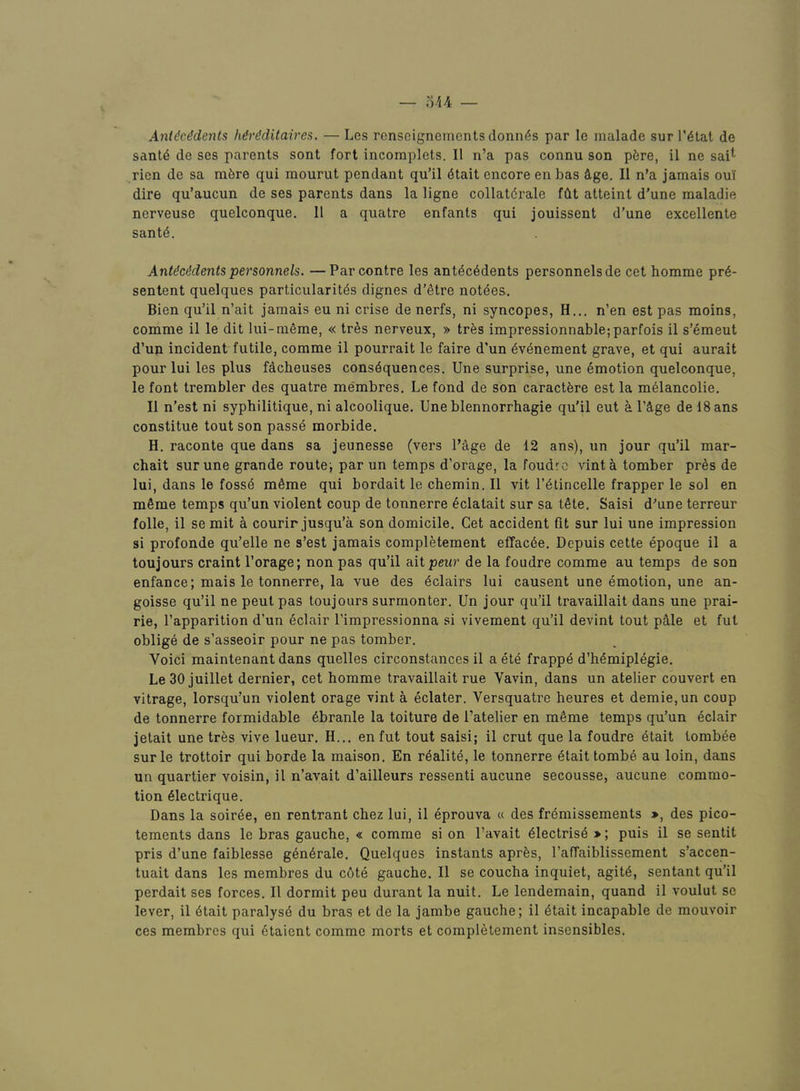 Anl^cMents Mrdditaires, — Les ronseignements donnas par le malade sur I’^tat de sant6 de ses parents sent fort incomplets. II n’a pas connu son pfere, il ne sai^ rien de sa mfere qui mourut pendant qu’il (5tait encore en has flige. II n’a jamais oui dire qu’aucun de ses parents dans la ligne collatdrale fdt atteint d’une maladie nerveuse quelconque. 11 a quatre enfants qui jouissent d’une excellente sant4. Ant^ci^dents personnels. —Par centre les antecedents personnels de cet homme pre- sentent quelques particularites dignes d’etre notees. Bien qu’il n’ait jamais eu ni crise de nerfs, ni syncopes, H... n’en est pas moins, comme il le dit lui-meme, « tres nerveux, » tres impressionnable;parfois il s’emeut d’uja incident futile, comme il pourrait le faire d’un evenement grave, et qui aurait pour lui les plus facheuses consequences, line surprise, une emotion quelconque, le font trembler des quatre membres, Le fond de son caractfere est la meiancolie. Il n’est ni syphilitique, ni alcoolique. Une blennorrhagie qu’il eut a I’^ge de 18ans constitue tout son passe morbide, H. raconte que dans sa jeunesse (vers Page de 12 ans), un jour qu’il mar- chait surune grande route; par un temps d’orage, la foudre vinta tomber pres de lui, dans le fosse meme qui bordaitlechemin.il vit I’eiincelle frapper le sol en mSme temps qu’un violent coup de tonnerre edatait sur sa tete. Saisi d’une terreur folle, il se mit a courir jusqu’a son domicile. Cet accident fit sur lui une impression si profonde qu’elle ne s’est jamais completeraent effac6e. Depuis cette epoque il a toujours craint I’orage; non pas qu’il ait peur de la foudre comme au temps de son enfance; mais le tonnerre, la vue des eclairs lui causent une emotion, une an- goisse qu’il ne pent pas toujours surmonter. Un jour qu’il travaillait dans une prai- rie, Papparition d’un eclair Pimpressionna si vivement qu’il devint tout pMe et fut oblige de s’asseoir pour ne pas tomber. Voici maintenant dans quelles circonstances il a ete frappe d’hemipiegie. Le30 juillet dernier, cet homme travaillait rue Vavin, dans un atelier convert en vitrage, lorsqu’un violent orage vint a eclater. Versquatre heures et demie,un coup de tonnerre formidable ebranle la toiture de Patelier en meme temps qu’un eclair jetait une tres vive lueur, H... enfut tout saisi; il crut que la foudre 4tait lombee surle trottoir qui borde la maison. En realite, le tonnerre etaittombe au loin, dans un quartier voisin, il n’avait d’ailleurs ressenti aucune secousse, aucune commo- tion eiectrique. Dans la soirde, en rentrant chez lui, il eprouva « des fremissements », des pico- tements dans le bras gauche, « comme si on Pavait eiectrisd *; puis il se sentit pris d’une faiblesse gen6rale. Quelques instants aprfes, Paffaiblissement s’accen- tuait dans les membres du c6te gauche. Il se coucha inquiet, agit6, sentant qu’il perdait ses forces. Il dormit peu durant la nuit. Le lendemain, quand il voulut se lever, il 4tait paralyse du bras et de la jambe gauche; il etait incapable de mouvoir ces membres qui 6taient comme morts et completement insensibles.