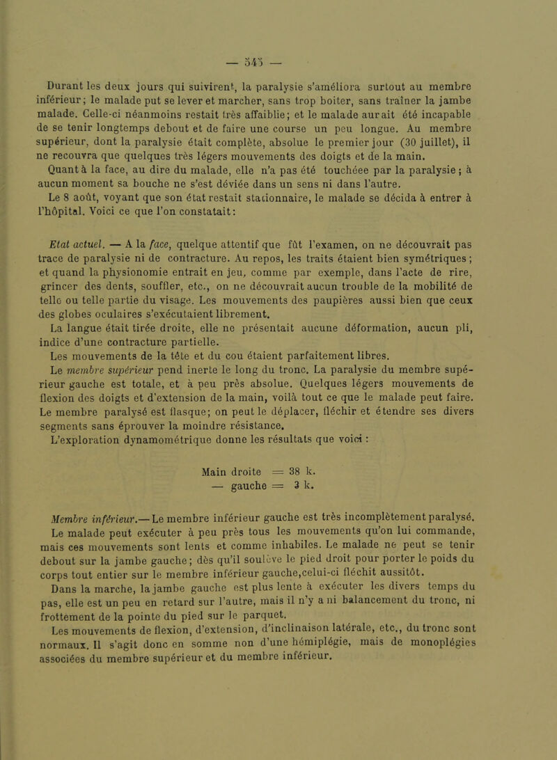 Durant les deux jours qui suivirent, la paralysie s’am61iora surtout au raembre inf^rieur; le malade put se lever et marcher, sans trop bolter, sans trainer la jambe malade, Gelle-ci n^anmoins restait ires affaiblie; et le malade aurait ^t6 incapable de se tenir longtemps debout et de faire une course un peu longue, Au membre sup^rieur, dont la paralysie 6tait complete, absolue le premier jour (30 juillet), il ne recouvra que quelques tres 16gers mouvements des doigts et de la main. Quant b la face, au dire du malade, elle n’a pas et6 toucheee par la paralysie; a aucun moment sa boucbe ne s’est d^vi^e dans un sens ni dans I’autre. Le 8 aobt, voyant que son 6tat restait stationnaire, le malade se d6cida b entrer k ThOpital. Voici ce que Ton constatait: Etat actuel. — A la face, quelque attentif que fbt I’examen, on ne d^couvrait pas trace de paralysie ni de contracture. Au repos, les traits ^talent bien sym^triques; et quand la physionomie entrait en jeu, comme par exemple, dans I’acte de rire, grincer des dents, souffler, etc,, on ne decouvrait aucun trouble de la mobility de telle ou telle partie du visage. Les mouvements des paupiferes aussi bien que ceux des globes oculaires s’executaient librement. La langue 6tait tir^e droite, elle ne pr6sentait aucune deformation, aucun pli, indice d’une contracture partielle. Les mouvements de la tete et du cou etaient parfaitement libres. Le membre supirieur pend inerte le long du tronc. La paralysie du membre supe- rieur gauche est totale, et a peu pres absolue. Quelques legers mouvements de flexion des doigts et d’extension de la main, voili tout ce que le malade peut faire. Le membre paralyse est flasque; on peut le d^placer, ll^chir et etendre ses divers segments sans 6prouver la moindre resistance. L’exploration dynamometrique donne les resultats que voici: Main droite = 38 k. — gauche = 3 k. Membre inf^rieur.— Le membre inferieur gauche est trfes incompl^tement paralyse. Le malade peut ex^cuter a peu pres tous les mouvements qu’on lui commande, mais ces mouvements sent lents et comme inbabiles. Le malade ne peut se tenir debout sur la jambe gauche; d6s qu’il soulcve le pied droit pour porter le poids du corps tout entier sur le membre inferieur gauche,celui-ci fl^chit aussitdt. Dans la marche, la jambe gauche est plus lente a ex^cuter les divers temps du pas, elle est un peu en retard sur I’autre, mais il n y a ni balancement du tronc, ni frottement de la pointe du pied sur le parquet. Les mouvements de flexion, d’extension, d inclinaison lat(irale, etc., du tronc sont normaux, Il s’agit done en somme non d une Ii6mipl6gie, mais de monopl6gies associ^es du membre superieur et du membre inferieur.