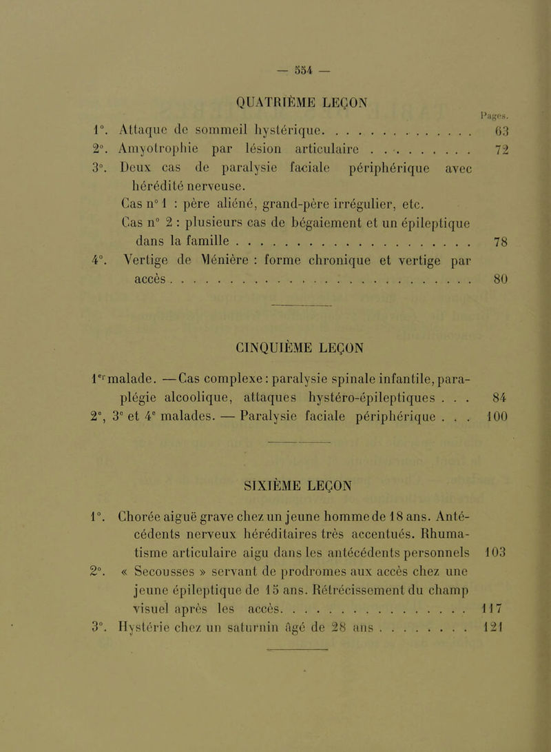 QUATRIlilME LEgON r. Attaquc dc sommeil hysterique 03 2°. Amyolropliie par lesion articulaire . 72 3°. Deux cas de paralysie faciale p6riph6rique avec lier6dite nerveuse. Cas n° 1 : pere aliend, grand-pere irregulier, etc. Cas n° 2 : plusieurs cas de b^gaiement et un epileptique dans la famille 78 4°. Verlige de Meniere : forme chronique et vertige par acces 80 CINQUIEME LEgON D‘’malade. —Cas complexe: paralysie spinale infantile,para- plegic alcoolique, attaques hystero-epileptiques ... 84 2% 3“ et 4° malades. — Paralysie faciale pbripherique ... 100 SIXIEME LEgON 1°. Choree aigue grave chez un jeune hommede 18 ans. Ante- cedents nerveux hereditaires tres accentues. Rhuma- tisme articulaire aigu dans les antecedents personnels 103 2°. « Secousses » servant de prodromes aux acces chez ime jeune epileptique de 15 ans. Retrecisscment du champ visiiel apres les acces 117 3°. Hysterie chez un satnrnin age de 28 ans 121
