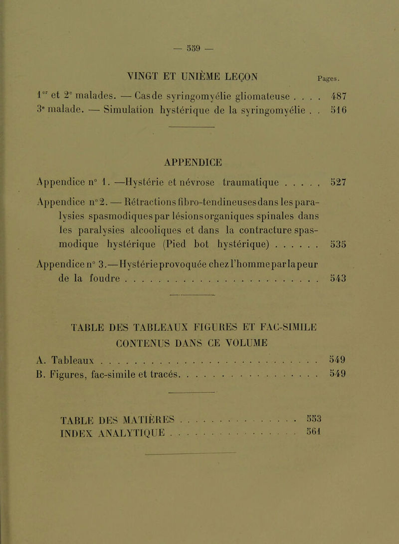 VINGT ET UNIEME LEgON Pages. r‘‘et 2® malades. —Casde syriogomyelie gliomateuse .... 487 3' malade. — Simulation hysterique de la syringomyelie . . 516 APPENDICE Appendice n° 1. —Hyst^rie et n6vrose traumatique ..... 527 Appendice n°2. — Retractions Fibro-tendineusesdans lespara- lysies spasmodiquespar 16sionsorganiqnes spinales dans les paralysies alcooliques et dans la contracture spas- modique hysterique (Pied hot hysterique) 535 Appendicen° 3.—Hysterieprovoquee chezl’hommeparlapeur de la foudre 543 lARLE DES TABLEAUX FIGURES ET FAC-SIMILE CONTENUS DANS CE VOLUME A. Tableaux 549 B. Figures, fac-simile et tracds 549 TABLE DES MATIERES INDEX ANALYTIQUE . 553 561