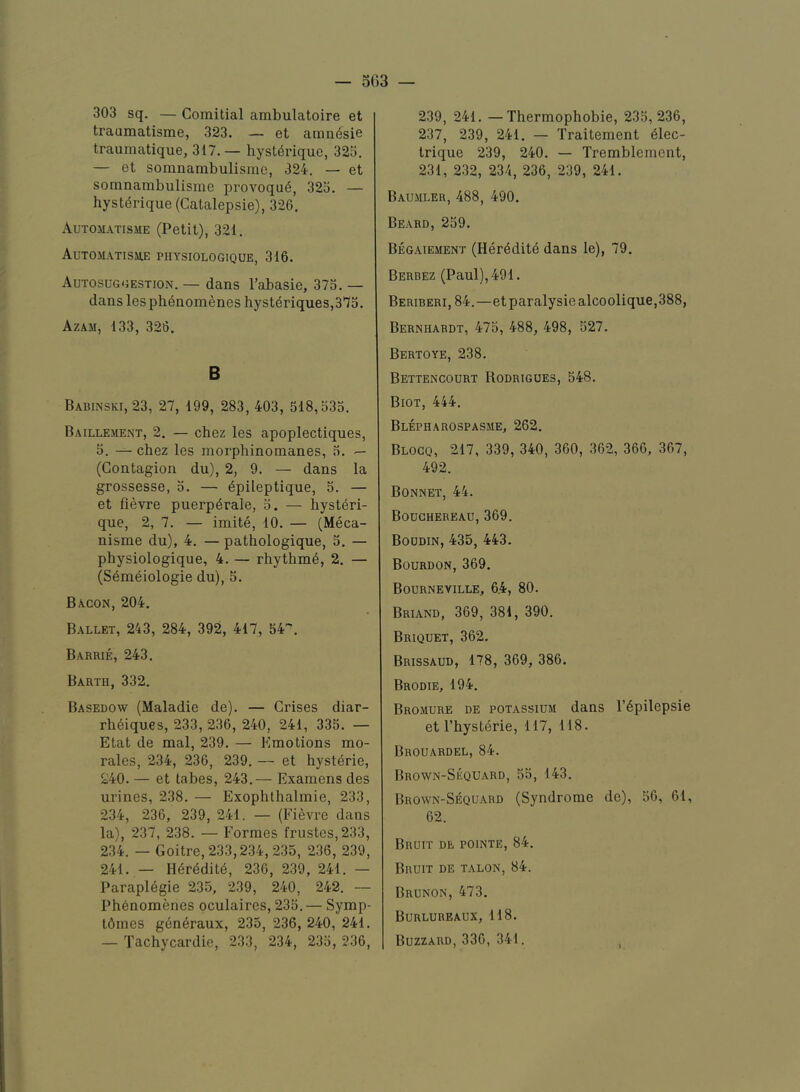 303 sq. — Comitial ambulatoire et traumatisme, 323. — et amndisie traumatique, 317.— hyst^rique, 32o. — et soranambulisme, 324. — et somnambulisme provoqu6, 323. — hystdrique (Catalepsie), 326. Automatisme (Petit), 321, AuTOMATISME PHYSIOLOGIQUE, 316. Autosuggestion. — dans I’abasie, 373. — dans lespbenomeneshystdriques,373. Azam, 133, 326. B Babinski, 23, 27, 199, 283, 403, 518,333, Baillement, 2. — chez les apoplectiques, 3. — chez les raorphinomanes, 3. (Contagion du), 2, 9. — dans la grossesse, 3. — dpileptique, 5. — et fievre puerpdrale, 3. — hystdri- que, 2, 7. — imite, 10. — (Meca- nisme du), 4. — patbologique, 3. — physiologique, 4. — rhythmd, 2. — (Sdmeiologie du), 5. Bacon, 204. Ballet, 243, 284, 392, 417, 54'', Barrie, 243. Barth, 332. Basedow (Maladie de). — Grises diar- rhdiqu.es, 233, 236, 240, 241, 333. — Etat de mal, 239. — Emotions mo- rales, 234, 236, 239. — et hystdrie, 240. — et tabes, 243.— Examens des urines, 238. — Exophthalmie, 233, 234, 236, 239, 241. — (Fievre dans la), 237, 238. — Formes frustes,233, 234. — Goitre, 233,234, 235, 236, 239, 241. — Hdrdditd, 236, 239, 241. — Parapldgie 235, 239, 240, 242. — Phdnomenes oculaires, 233. — Symp- Ldmes gdndraux, 235, 236, 240, 241. — Tachycardie, 233, 234, 233, 236, 239, 241. —Thermophobie, 233,236, 237, 239, 241. — Traitement dlec- trique 239, 240. — Tremblement, 231, 232, 234, 236, 239, 241. Baumler, 488, 490. Beard, 259. Begaiement (Hdrdditd dans le), 79. Berbez (Paul), 491. Beriberi, 84.—etparalysiealcoolique,388, Bernhardt, 473, 488, 498, 527. Bertoye, 238. Bettencourt Rodrigues, 548. Biot, 444. Blepharospasme, 262. Blocq, 217, 339, 340, 360, 362, 366, 367, 492. Bonnet, 44. Bouchereau, 369. Boudin, 435, 443. Bourdon, 369. Bourneville, 6.4, 80. Briand, 369, 381, 390. Briquet, 362. Brissaud, 178, 369, 386. Brodie, 194. Bromure de potassium dans I’dpilepsie et I’hystdrie, 117, 118. Brouardel, 84. Brown-Sequard, 53, 143. Brown-Sequard (Syndrome de), 56, 61, 62. Bruit de points, 84. Bruit de talon, 84. Brunon, 473. Burlurbaux, 118. Buzzard, 336, 341. ,