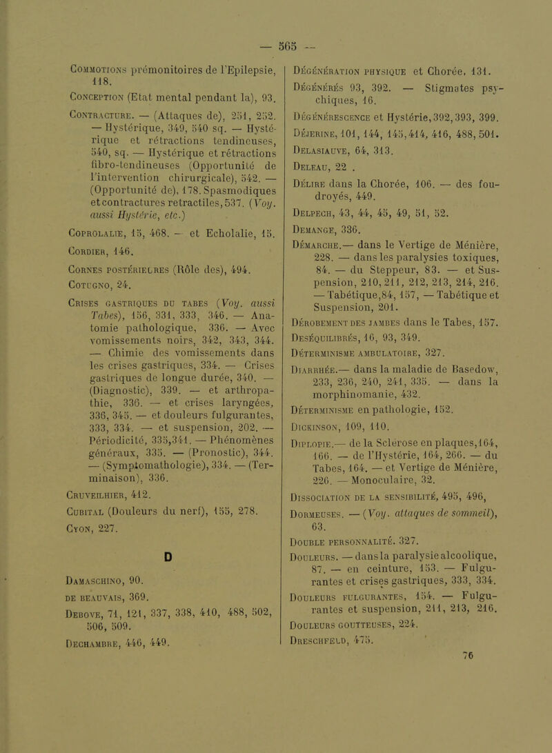 CojiiiOTiOiNs premonitoires de I’Epilepsie, H8. Conception (Etat mental pendant la), 93. Contracture. — (Attaques de), 251, 252. — Hysterique, 349, 540 sq. — Hyste- rique et retractions tendincuses, 540, sq. — Hysterique et retractions libro-tendineuses (Opportunite de ^intervention chirurgicale), 542. — (Opportunite de), 178. Spasmodiques et contractures retractiles,537. {Voy. aussi Hystdrie, etc.) CoPROLALiE, 15, 468. — et Echolalie, 15. CORDIER, 146. CoRNEs POSTERiELREs (R61e des), 494. COTL'GNO, 24. Crises gastriques do tabes {Voy. aussi Tabes), 156, 331, 333, 346. — Ana- tomie pathologique, 336. — Avec vomissements noirs, 342, 343, 344. — Chimie des vomissements dans les crises gastriques, 334. — Crises gastriques de longue duree, 340. — (Diagnostic), 339. — et arthropa- thie, 336. — et crises laryngees, 336, 345. — et douleurs fulguraiites, 333, 334. — et suspension, 202. — Periodicite, 335,341. — Phenomenes g6neraux, 335. — (Pronostic), 344. — (Sympiomathologie), 334. — (Ter- minaison), 336. CRUVEn^HIER, 412. Cubital (Douleurs du nerf), 155, 278. Gyon, 227. D Damaschino, 90. DE BEAUVAIS, 369. Debove, 71, 121, 337, 338, 410, 488, 502, 506, 509. Dechambre, 446, 449. Degi5ner.\tion physique et Choree, 131. Degbneres 93, 392. — Stigmates psy- chiqnes, 16. Degeneresgence et HystMe,392,393, 399. DtoiNE, 101, 144, 145,414, 416, 488, 501. Del.asiauve, 64, 313. Deleau, 22 . Delire dans la Choree, 106. — des fou- droyes, 449. Delpech, 43, 44, 45, 49, 51, 52. Demange, 336. Demarche.— dans le Vertige de Meniere, 228. — dans les paralysies toxiques, 84. — du Steppeur, 83. — et Sus- pension, 210, 211, 212, 213, 214, 216. — Tabetique,84,157, —Tabetique et Suspension, 201. Derobement DES JAMBES daiis le Tabes, 157. Desequilibres, 16, 93, 349. Determinisme ambulatoire, 327. Diarrh^e.— dans la maladie de Basedow, 233, 236, 240, 241, 335. — dans la morphinomanie, 432. Determinisme en pathologie, 152. Dickinson, 109, 110. Diplopie.— de la Sclerose en plaques,!64, 166. — de I’Hyst^rie, 164, 266. — du Tabes, 164. — et Vertige de Meniere, 226. — Monoculaire, 32. Dissociation de la sensibilite, 495, 496, Dormeuses. —{Voy. attaques de sommeil), 63. Double personnalite. 327. Douleurs. —dans la paralysiealcoolique, 87. — en ceinture, 153. — Fulgu- rantes et crises gastriques, 333, 334. Douleurs fulgur.^ntes, 154. — Fulgu- rantes et suspension, 211, 213, 216. Douleurs goutteuses, 224. Dreschfeld, 475. 76