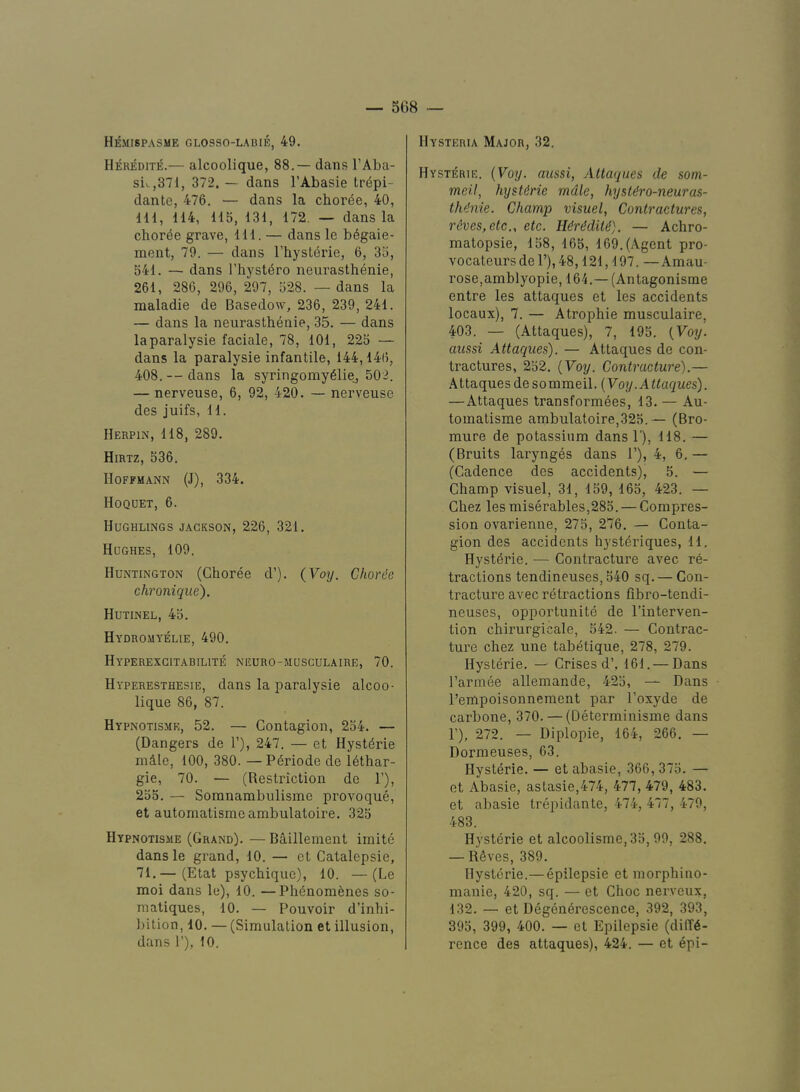 Hemispasme glosso-labie, 49. Heredite.— alcoolique, 88.— dans I’Aba- siv.,371, 372. — dans I’Abasie tr^pi- dante, 476. — dans la chorde, 40, IH, 114, 115, 131, 172. — dans la choree grave. 111. — dans le bdgaie- ment, 79. — dans I’hystdrie, 6, 35, 541. — dans I’hyst^ro neurasthenie, 261, 286, 296, 297, 528. — dans la maladie de Basedow, 236, 239, 241. — dans la neurasthenie, 35. — dans laparalysie faciale, 78, 101, 225 — dans la paralysie infantile, 144,14(>, 408. — dans la syringomy^liej 502. — nerveuse, 6, 92, 420. — nerveuse des juifs, 11. Herpin, 118, 289. Hirtz, 536. Hoffmann (J), 334. Hoqdet, 6. Hughlings JACKSON, 226, 321. Hughes, 109. Huntington (Choree d’). {Vo]j. Choree chronique). Hutinel, 45. Hydromyelie, 490. Hyperexgitabilite neuro-mdsculaire, 70. Hyperesthesie, dans la paralysie alcoo- lique 86, 87. Hypnotisme, 52. — Contagion, 254. — (Dangers de 1’), 247. — et Hystt^rie mdle, 100, 380. —P6riode de lethar- gic, 70. — (Restriction de 1’), 255. — Soranambulisme provoque, et automatismeambulatoire. 325 Hypnotisme (Grand). — Bailleinent imite dans le grand, 10. — et Catalepsie, 71.— (Etat psychiquo), 10. —(Le moi dans le), 10. —Phenomenes so- matiques, 10. — Pouvoir d’inhi- bition, 10. — (Simulation et illusion, dans 1’), 10. Hysteria Major, 32. Hysterie. {Voy. aussi, Altaques de som- meil, hysUrie mdle, hyst^ro-neuras- th^nie. Champ visuel, Contractures, reves,etc„ etc. HdrMiti). — Achro- matopsie, 158, 165, 169. (Agent pro- vocateursde l’),48,121,197. —Amau- rose,amblyopie, 164.— (Antagonisme entre les attaques et les accidents locaux), 7. — Atrophie musculaire, 403. — (Attaques), 7, 195. {Voy. aussi Attaques). — Attaques de con- tractures, 252. {Voy. Contracture).— Attaques desommeil. {Voy. Attaques). —Attaques transformees, 13. — Au- tomatisme ambulatoire,325.— (Bro- mure de potassium dans 1'), 118. — (Bruits larynges dans 1’), 4, 6. — (Cadence des accidents), 5. — Champ visuel, 31, 159, 165, 423. — Chez les miserables,285. — Compres- sion ovarienne, 275, 276. — Conta- gion des accidents hyst^i’iques, 11. Hysterie. — Contracture avec re- tractions tendineuses, 540 sq. — Con- tracture avec retractions fibro-tendi- neuses, opportunite de I’interven- tion chirurgicale, 542- — Contrac- ture chez une tabetique, 278, 279. Hysterie. — Crises d’,. 161. — Dans I’armee allemande, 425, — Dans I’empoisonnement par I’oxyde de carbone, 370. — (Determinisme dans F), 272. — Diplopie, 164, 266. — Dormeuses, 63. Hysterie. — et abasie, 366, 375. — et Abasie, astasie,474, 477, 479, 483. et abasie trepidante, 474, 477, 479, 483. Hysterie et alcoolisme, 35, 99, 288. — RSves, 389. Hysterie.— epilepsie et morphino- manie, 420, sq. — et Choc nerveux, 132. — et Degen6i’escence, 392, 393, 395, 399, 400. — et Epilepsie (diffe- rence des attaques), 424. — et epi-