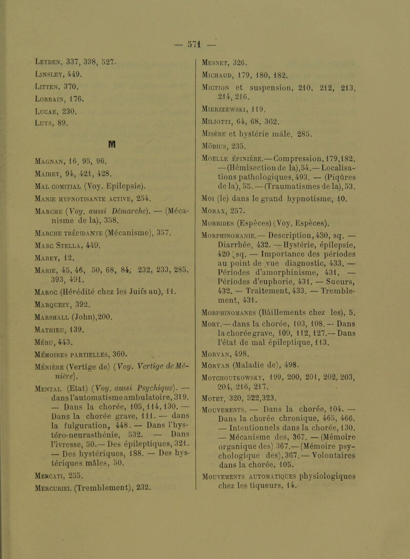 Leyden, 337, 338, 527. Linsley, 449. Litten, 370. Lorrain, 176. Lucae, 230. Luys, 89. lYI Magnan, 16, 95, 96. Mairet, 94, 421, 428. Mal comitial (Voy. Epilepsie). Manie hypnotisante active, 254. Marche {Voy. aussi Demarche). — (M^ca- nisme de la), 358. Marche tr^idante (Mdcanisme), 357. Marc Stella, 449. Marey, 12. Marie, 45, 46, 50, 68, 84, 232, 233, 285, 393, 491. Maroc (H^reditd chez les Juifsau), 11. Marquezy, 392. Marshall (John),200. Mathieu, 139. Mehu, 443. Mi^moires partielles, 360. Meniere (Vertigo de) {Voy. Vertige deM.6- niere). Mental (Etat) {Voy. aussi Psychigue). — dans Fautoraatisme ambulatoire ,319. — Dans la choree, 105,114,130.— Dans la chorde grave, 111. — dans la fulguration, 448. — Dans Fhys- tdrO‘iieurastli6nie, 532. — Dans I’ivresse, 50.—Des epileptiques, 321. — Des hysteriques, 188. — Des liys- t^riques mclles, 50. Mercati, 255. Mercuriel (Tremhlement), 232. Mesnet, 326. Michaud, 179, 180, 182. Miction et suspension, 210, 212, 213, 214, 216. Mierzeewski, 119. Miltotti, 64, 68, 362. Misere et liysterie male, 285. Mobius, 235. Moelle i5piniere.—Compression, 179,182. — (Hemisectionde la),54.— Localisa- tions pathologiques, 493. — (Piqhres de la), 55. —(Traumatismes de la), 53. Moi (le) dans le grand hypnotisme, 10. Morax, 257. Morbides (Especes) (Voy. Especes). Morphinomanie.— Description,430, sq. — Diarrhee, 432.—Hyst^rie, epilepsie, 420 ^sq. — Importance des p^riodes au point de vue diagnostic, 433. — P6riodes d’amorphinisme, 431. — Periodes d’euphorie, 431. — Sueurs, 432. — Traitement, 433. — Tremble- ment, 431. Morphinomanes (Baillements chez les), 5. Mort.— dans la choree, 103, 108.— Dans la choree grave, 109, 112,127.— Dans Fetat de mal epileptique, 113. Morvan, 498. Morvan (Maladie de), 498. Motchoutkowsky, 199, 200, 201, 202, 203, 204, 216, 217. Motet, 320, 322,323. Mouvements. — Dans la choree, 104. — Dans la choree chronique, 465, 466. — Intentionnels dans la chorde, 130. — M^canisme des, 367. — (Memoire organique des) 367.—(Memoire psy- chologiquc des), 367. — Volontaires dans la chorde, 105. Mouvements automatiques physiologiques chez les tiqueurs, 14.