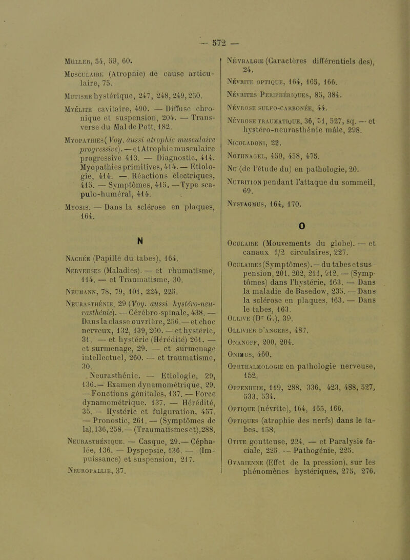 Muller, 54, 59, 00. Mosculaire (Atropnie) cle cause articu- laire, 75. Mutisme hysldrique, 247, 248,249,250. Myelite cavilaire, 490. — DifTuse chvo- nique et suspension, 204. — Trans- verse du Mai de Pott, 182. Myop.\thies( Poy. difssi alrophie miisculaire progressive). — e t Atropliie niusculaire progressive 413. — Diagnostic, 414. Myopathies primitives, 414. — Etiolo- gie, 414. — Reactions electriques, 415. — SymptOmes, 415. —Type sca- pulo-humeral, 414. Myosis. — Dans la sclerose en plaques, 164. N Nacree (Papille du tabes), 164. Nerveuses (Maladie.s).— et rhumatisme, 114. — et Traumatisrne, 30. Neumann, 78, 79, 101, 224, 225. Neurasthenie, 29 {Voy. aussi hysldro-neu- ■rasthdnie). —Gerel)ro-spinale, 438. — Dans la classe ouvriere, 256.— et choc nerveux, 132, 139,260.—et hysteric, 31. — et hysteric (H^redit^) 261. — et surmenage, 29. — et surmenage intellectuel, 260. — et traumatisrne, 30. Neurasthenie. — Etiologie, 29, 136.— Exainen dynamometrique, 29. — Fonctions genitales, 137. — Force dynamometrique. 137. — Heredite, 35. — Hysteric et fulguration, 457. — Pronostic, 261. — (Sympt6mes de la), 136,258.— (Traumatismeset),288. Neurasthenique. — Casque, 29.— Cepha- lee, 136. — Dyspepsie, 136. — (Im- puissance) et suspension, 217. Neuropallie, 37, Nevralgie (Caracteres diderentiels des), 24. Nevrite optique, 164, 165, 106. Nevrites Peripiieriques, 85, 384. Nevrose sulko-carronee, 44. Nevro.se TRAUMATiouE, 36, 51, 527, sq. — et hystero-neurasthenie mdle, 298. Nicoladoni, 22. Nothnagel, 450, 458, 475. Nu (de retude du) en pathologic, 20. Nutrition pendant I’attaque du sommeil, 69. Nyst.agmus, 164, 170. 0 OcoLAiRE (Mouvements du globe). — et canaux 1/2 circulaires, 227. OcuLAiREs (Sympt6mes). — du tabes et sus- pension, 201, 202, 211, 912. — (Symp- tomes) dans I’hysterie, 163. — Dans la maladie de Basedow, 235. —Dans- la sclerose en plaques, 163. — Dans le tabes, 163. Ollive (D^ G.), 39. Ollivier d’angers, 487. Onanoff, 200, 204. Onimus, 460. Ophth.almologie en pathologie nerveuse, 152. Oppenheim, 119, 288, 330, 423, 488,527, 533, 534. Optique (nevrite), 164, 165, 166. Optiques (atropliie des nerfs) dans le ta- bes, 158. Otite goutteuse, 224. — et Paralysis fa- ciale, 225. — Pathogenic, 225. Ov.YRiENNE (EfTet de la pression), sur les phenomenes hysteriques, 275, 270.