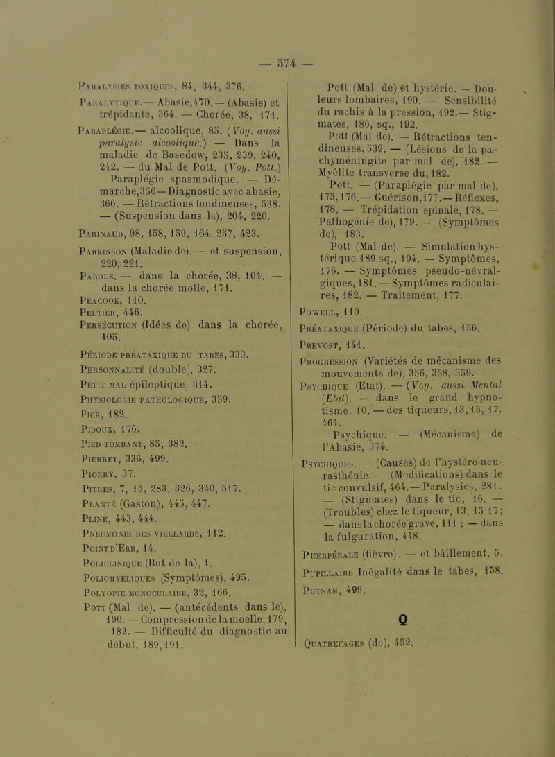 Paralytique.— Abasie,470.— (Abasie) et trepiclante, 364. — Choree, 38, 171. ParapliSgie.— alcoolique, 85. (Toy. aussi pnralysie alcoolique.) — Dans la maladie de Basedow, 235, 239, 240, 242. — du Mai de Pott. {Voy. Pott.) Parapl6gie spasmodique. — De- marche,356— Diagnostic avec abasie, 366. —Retractions tcndineuses, 538. — (Suspension dans la), 204, 220. Parinaud, 98, 158, 159, 164, 257, 423. Parkinson (Maladie do). — et suspension, 220,221. Parole. — dans la choree, 38, 104. — dans la chorde molle, 171. Peacook, 110, Peltier, 446. Persecution (Iddes de) dans la choree, 105. PERIODE PREATAXIQUE DU TABES, 333. Personnalite (double), 327. Petit mal dpileptique, 314. PhYSIOLOGIE PATHOLOGIQUE, 359. Pick, 182, PiDOux, 176. Pied tombant, 85, 382. PlERRET, 336, 499. PlORRY, 37. Pitres, 7, 15, 283, 326, 340, 517. PLANTd (Gaston), 445, 447. Pline, 443, 444. Pneujionie des viellards, 112. Pointd’Erb, 14. PoLicLiNiQUE (But de la), 1. Poliomyeltques (SymptOmes), 495. POLYOPIE MONOCULAIRE, 32, 166. Pott (Mal de). — (antecddents dans le), 190. — Compression de lamoelle, 179, 182. — Difficultd du diagnostic au ddbut, 189,191. leurs lombaires, 190. — Sensibilitd du rachis a lapression, 192.— Stig- mates, 186, sq., 192. Pott (Mal de). — Rdtractions ten- dineuses, 539, — (Lesions de la pa- chymeningite par mal de), 182. — Myelite transverse du,182. Pott. — (Parapldgie par mal de), 175,176.— Gudrison,177.— Rdflexes, 178. — Trdpidatioii spinale, 178. — Pathogdnie de), 179. — (Symptdmes de), 183. Pott (Mal de). — Simulation hys- tdrique 189 sq., 194, — Symptdmes, 176, — Symptdmes pseudo-ndvral- giques, 181. —Symptdmes radiculai- res, 182. — Traitement, 177. Powell, 110. PREATAXIQUE (Pdriode) du tabes, 156. Prevost, 141. Progression (Varidtes de mecanisme des mouvements de), 356, 358, 359. PsYCHiQUE (Etat). — {Voy. aussi MerUal [Etat). — dans le grand hypno- tisme, 10. — des tiqueurs, 13,15, 17, 464. Psychique. — (Mdcanisme) de I'Abasie, 374. PsYCHiQUEs.— (Causes) de Phystdro-neu- rasthdnie. — (Modifications) dans le tic convulsif, 464.— Paralysies, 281. — (Stigmates) dans le tic, 16. — (Troubles) chez le tiqueur, 13, 15 17; — danslachordegrave, HI ; — dans la fulguration, 448. PuERPERALE (ficvre). — et bd.illement, 5. PupiLLAiRE Indgalitd dans le tabes, 158. Putnam, 499. Q I Quatrefages (de), 452,