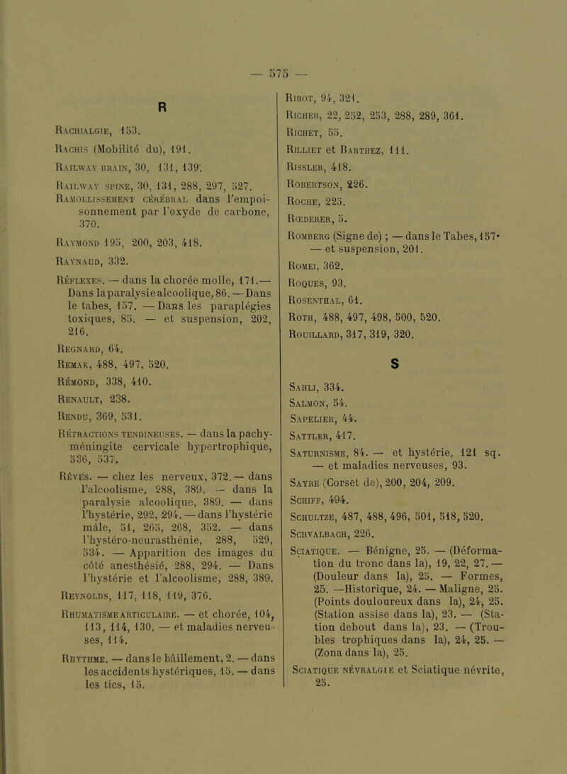 R Rachialgie, 153. Haghis (Mobilite du), 191. Railway hrain, 30, 131, 139'. Railway spine, 30, 131, 288, 297, 527. Ramollissement cerebral dans I’empoi- sonnement par I’oxyde de carbone, 370. Raymond 195, 200, 203, 418. Ray'naud, 332. Reflexes. — dans la choree molle, 171.— Dans laparalysiealcoolique,86. —Dans le tabes, 157. — Dans les paraplegics toxiques, 85. — et suspension, 202, 216. Regnard, 64. Remak, 488, 497, 520. Remond, 338, 410. Renault, 238. Rendu, 369, 531. Retractions tendineuses. — dans la pachy- meningite cervicale hypertrophique, 536, 537. R£:ves. — chez les nerveux, 372.— dans I’alcoolisme, 288, 389. — dans la paralysie alcoolique, 389. — dans riiysterie, 292, 294. — dans I’hysterie male, 51, 265, 268, 352. — dans I’hystero-neurasthenie, 288, 529, 534. — Apparition des images du c6te anesth6si6, 288, 294. — Dans riiysterie et I’alcoolisme, 288, 389. Reynolds, 117, 118, 119, 376. Riiumatismearticulaire. — et choree, 104, 113, 114, 130. — et maladies nerveu- ses, 114. Rhythme. — dans le bdillement, 2. — dans les accidents hysteriques, 15. — dans les tics, 15. Ribot, 94, 321. Richer, 22, 252, 253, 288, 289, 361. Richet, 55. Rilliet et Barthez, 111. Rissler, 418. Robertson, 226. Roche, 225. Rgederer, 5. Romberg (Signe de); — dans le Tabes, 157* — et suspension, 201. Romei, 362. Roques, 93. Rosenthal, 61, Roth, 488, 497, 498, 500, 520. Rouillard, 317, 319, 320. s Sahli, 334. Salmon, 54. Sapelier, 44. Sattler, 417. Saturnisme, 84. — et hystdrie, 121 sq. — et maladies nerveuses, 93. Sayre (Corset de), 200, 204, 209. SCHIFF, 494. ScHULTZE, 487, 488,496, 501, 518, 520. Schvalbach, 226. SciATiQUE. — Bdnigne, 25. — (Deforma- tion du tronc dans la), 19, 22, 27.— (Douleur dans la), 25. — Formes, 25. —Historique, 24. — Maligne, 25. (Points douloureux dans la), 24, 25. (Station assise dans la), 23. — (Sta- tion debout dans la), 23. — (Trou- bles trophiques dans la), 24, 25. — (Zona dans la), 25. SciATiQUE NEVRALGiE et Scuitique nevrite, 25.