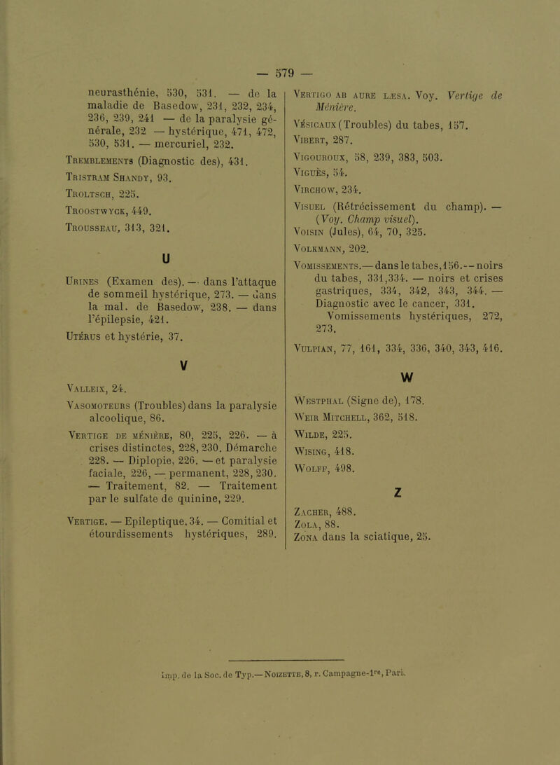 neurasthenie, 530, 531. — de la maladie de Basedow, 231, 232, 234, 236, 239, 241 — de la paralysie g6- nerale, 232 — hyst^rique, 471, 472, 530, 531. — mercuriel, 232. Tremblements (Diagnostic des), 431. Tristram Shandy, 93. Tholtsch, 225. Troostwyck, 449. Trousseau, 313, 321. u Urines (Examen des). — dans I’attaque de sommeil hysterique, 273. — dans la mal. de Basedow, 238. — dans I’epilepsie, 421. Uterus et hysterie, 37. V Valleix, 24. Vasomoteubs (Troubles) dans la paralysie alcoolique, 86. Vertige de MENIERE, 80, 225, 226. — a crises distinctes, 228,230. Demarche 228. — Diplopie, 226. —et paralysie faciale, 226, — permanent, 228, 230. — Traitement, 82. — Traitement par le sulfate de quinine, 229. Vertige. — Epileptique, 34. — Gomitial et etourdissements hysteriques, 289. Vertigo ab aure l/esa. Voy. Vertvje de MinUre. Vesigaux( Troubles) du tabes, 157. Vi BERT, 287. ViGOUROux, 58, 239, 383, 503. ViGUES, 54. Virchow, 234. VisuEL (Retrecissement du champ). — {Voy. Champ visuel). VoisiN (Jules), 64, 70, 325. VoLKMANN, 202. VoMissEMENTS.— daus le tabes, 156.—noirs du tabes, 331,334. — noirs et crises gastriques, 334, 342, 343, 344. — Diagnostic avec le cancer, 331. Vomissements hysteriques, 272, 273. VULPIAN, 77, 161, 334, 336, 340, 343, 416. w Westphal (Signe de), 178. Weir Mitchell, 362, 518. Wilde, 225, Wising, 418. Wolff, 498, Z Zacher, 488. Zola, 88. Zona daus la sciatique, 25. liTip. de la Soc. de Typ.—Noizette.S, r. Campagne-fe, Paru