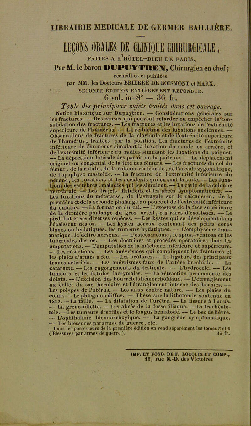 LIBRAIRIE MÉDICALE DE GERMER BAILLIÈRE. LEÇONS 01ÎAL1S DE CLINIQUE CHIRURGICALE, FAITES A l’hÔTEL-DIEU DE PARIS, Par M. le baron DUPUlTTIftEIV, Chirurgien en chef ; recueillies et publiées par MM. les Docteurs BRIERRE DE BOISMONT et MARX. SECONDE ÉDITION ENTIÈREMENT REFONDUE. 6 vol. in-8° — 36 fr. Table des principaux sujets traités dans cet ouvrage. Notice historique sur Dupuytren. — Considérations générales sur les fractures. — Des causes qui peuvent retarder ou empêcher la'con- solidation des fractures. 7-Les fractures et les luxations de l’extrémité supérieure de l’humérus. — La réduction des luxations anciennes. — Ohservations de fractures de la clavicule et de l’extrémité supérieure de l’humérus, traitées par la position. Les fractures de l’extrémité inférieure de l’humérus simulant la luxation du coude en arrière, et de l’extrémité inférieure du radius simulant les luxations du poignet. — La dépression latérale des parois de la poitrine. — Le déplacement originel ou congénial de la tête des fémurs. — Les fractures du col du fémur, de la rotule, de la colonne vertébrale, de l’arcade zygomatique, de l’apophyse mastoïde. — La fracture de l’extrémité inférieure du péroné, les luxations et les accidents qui en sont la suite. — Le3 luxa- tions des vertèbres, maladies qui les simulent. — La carie de la colonne vertébrale. — Les trajets fistuleux et les abcès symptomatiques-. — Les luxations du métatarse, de l’astragale sur le calcanéum, de la première et delà seconde phalange du pouce et de l’extrémité inférieure du cubitus. — La formation du cal. — L’exostose de la face supérieure de la dernière phalange du gros orteil, cas rares d’exostoses. — Le pied-bot et ses diverses espèces. —Les kystes qui se développent dans l’épaisseur des os. — Les kystes séreux contenant des petits corps blancs ou hydatiques, les tumeurs hydatiques. — L’emphysème trau- matique, le délire nerveux. — L’ostéosarcome, le spina-ventosa et les tubercules des os. — Les doctrines et procédés opératoires dans les amputations. — L’amputation de la mâchoire inférieure et supérieure. — Les résections. — Les anévrismes qui compliquent les fractures et les plaies d’armes à feu. — Les brûlures. —La ligaturedes principaux troncs artériels. — Les anévrismes faux de l’artère brachiale. — La cataracte. — Les engorgements du testicule. — L’hydrocèle. — Les tumeurs et les fistules lacrymales- — La rétraction permanente des doigts. —L’excision des bourreletshémorrhoïdaux. — L’étranglement au collet du sac herniaire et l’étranglement interne des hernies. — Les polypes de l’utérus. — Les anus contre nature. — Les plaies du cœur. — Le phlegmon diffus. — Thèse sur la lithotomie soutenue en 1812. — La taille. — La dilatation de l’urètre. — La fissure à l’anus. — La grenouillette. —Les abcès de la fosse iliaque. —La trachéoto- mie.—Les tumeurs érectiles et le fongus liématode.— Le becdelièvre. — L’ophthalmie blennorrhagique. — La gangrène symptomatique. — Les blessures pararmes de guerre, etc. Pour les possesseurs de la première édition on vend séparément les tomes 5 et 6 ( Blessures par armes de guerre ). 12 fr. 1 1MP, ET FOND. DE F. LOCQUIN ET COUP., 16, rue N.-D. des Victoires