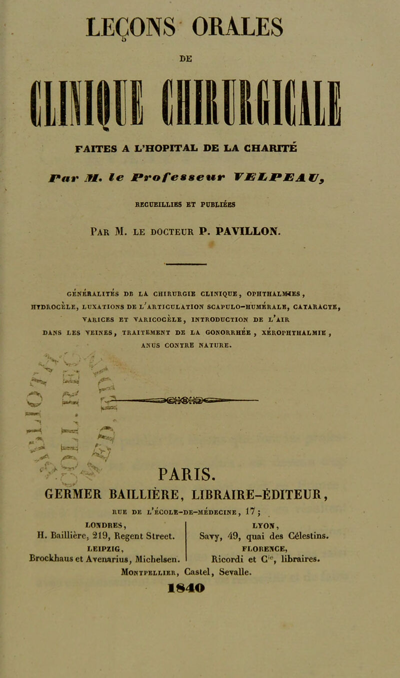 FAITES A L’HOPITAL DE LA CHARITÉ Par fi. le Professeur VPIjPEA.t/9 RECUEILLIES ET PUBLIÉES Par M. le docteur P. PAVILLON. # GENERALITES DB LA CHIRURGIE CLINIQUE, OPHTHALM4ES, HTDROCÈLE, LUXATIONS DE L^ ARTICULATION SCAPULO-HUMÉrALE, CATARACTE, VARICES ET VARICOCÈLE, INTRODUCTION DE l’AIR DANS LES VEINES, TRAITEMENT DE LA GONORRHEE, XEROPHTHALMIE , ANUS CONTRE NATURE. Va-»' ST » w** r^- PARIS. t*- -, . *** * fl 1 J tv «y ;??*> • ■ GERMER BAILLIÈRE, LIBRAIRE-ÉDITEUR, RUE DE l’ÉCOLE-DE-mÉDECINE , 17; LONDRES, H. Baillière, 219, Regent Street. LEIPZIG, Brockhauset Avenarius, Michelsen. LYON, Savy, 49, quai des Célestins. FLORENCE, Ricordi et Gie, libraires. Montpellier, Castel, Sevalle. 1840