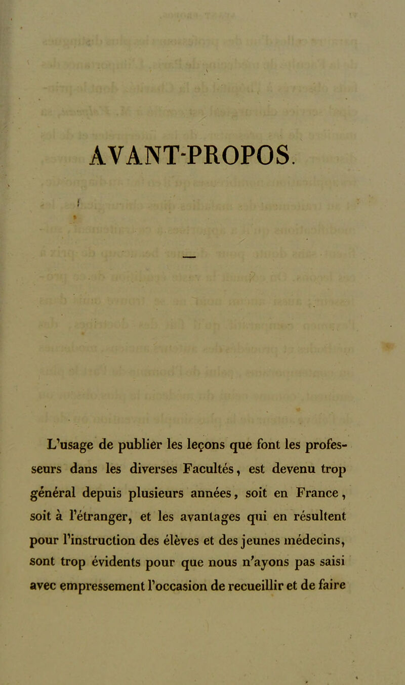 AVANT-PROPOS. I L’usage de publier les leçons que font les profes- seurs dans les diverses Facultés, est devenu trop général depuis plusieurs années, soit en France, soit à l’étranger, et les avantages qui en résultent pour l’instruction des élèves et des jeunes médecins, sont trop évidents pour que nous n'ayons pas saisi avec empressement l’occasion de recueillir et de faire