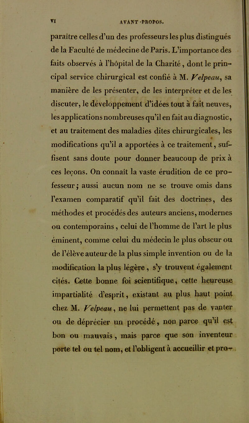 paraître celles d’un des professeurs les plus distingués de la Faculté de médecine de Paris. L’importance des faits observés à l’hôpital de la Charité, dont le prin- cipal service chirurgical est confié à M. Velpeau, sa manière de les présenter, de les interpréter et de les discuter, le développement d’idées tout à fait neuves, les applications nombreuses qu’il en fait au diagnostic, et au traitement des maladies dites chirurgicales, les modifications qu’il a apportées à ce traitement, suf- fisent sans doute pour donner beaucoup de prix à ces leçons. On connaît la vaste érudition de ce pro- fesseur; aussi aucun nom ne se trouve omis dans l’examen comparatif qu’il fait des doctrines, des méthodes et procédés des auteurs anciens, modernes ' % - ou contemporains, celui de l’homme de l’art le plus éminent, comme celui du médecin le plus obscur ou de l’élève auteur de la plus simple invention ou de la modification la plus légère , s’y trouvent également cités. Cette bonne foi scientifique, cette heureuse impartialité d’esprit, existant au plus haut point chez M. Velpeau, ne lui permettent pas de vanter ou de déprécier un procédé, non parce qu’il est bon ou mauvais , mais parce que son inventeur porte tel ou tel nom, et l’obligent à accueillir et pro-