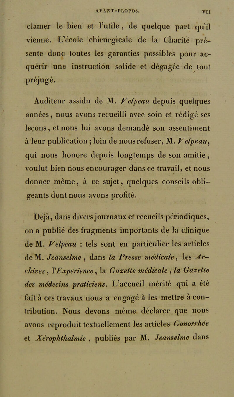 clamer le bien et l’utile , de quelque part qu’il vienne. L’école chirurgicale de la Charité pré- sente donc toutes les garanties possibles pour ac- quérir une instruction solide et dégagée de tout préjugé. Auditeur assidu de M. Velpeau, depuis quelques années, nous avons recueilli avec soin et rédigé ses leçons, et nous lui avons demandé son assentiment à leur publication ; loin de nous refuser, M. Velpeau^ qui nous honore depuis longtemps de son amitié, voulut bien nous encourager dans ce travail, et nous donner même, à ce sujet, quelques conseils obli- geants dont nous avons profité. Déjà, dans divers journaux et recueils périodiques, on a publié des fragments importants de la clinique de M. Velpeau : tels sont en particulier les articles deM. Jeanselme, dans la Presse médicale, les Ar- chives , l’Expérience, la Gazette médicale , la Gazette des médecins praticiens. L’accueil mérité qui a été fait à ces travaux nous a engagé à les mettre à con- tribution. Nous devons même déclarer que nous avons reproduit textuellement les articles Gonorrhee et Xérophthalmie , publiés par M. Jeanselme dans