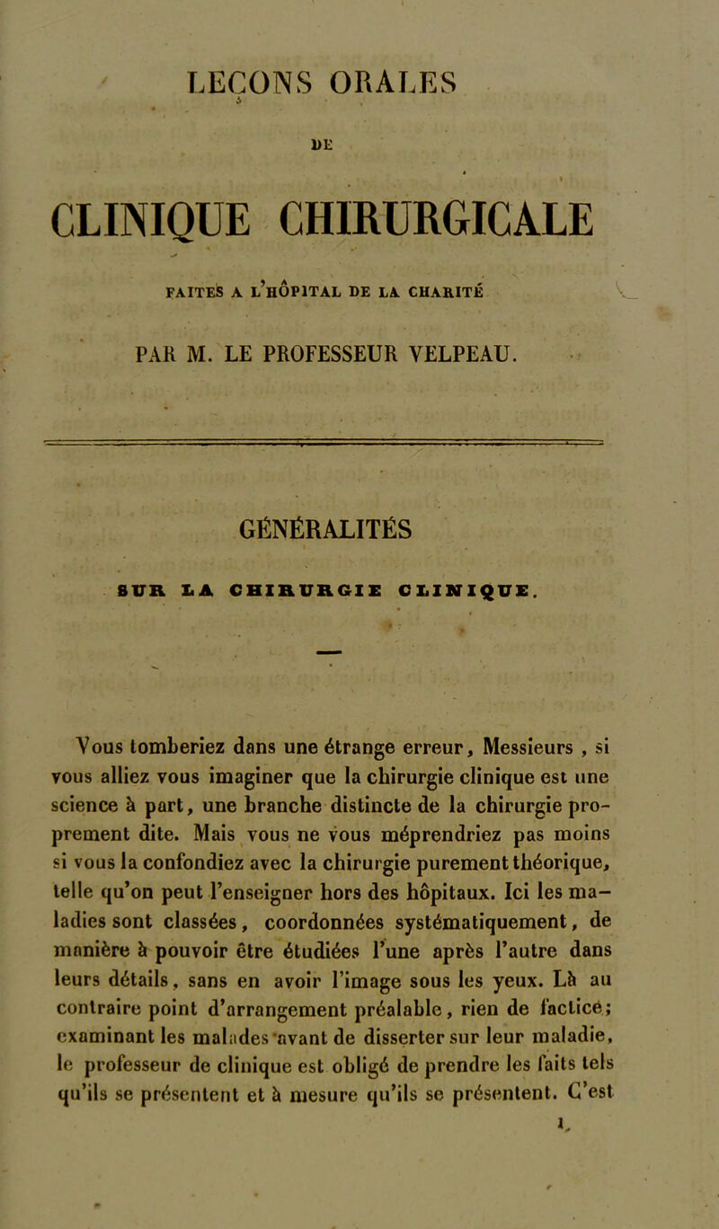 LEÇONS ORALES a 1)E » » CLINIQUE CHIRURGICALE * .• - . ' » * ' . « V ' FAITES A L’HOPITAL DE LA CHARITÉ V_ PAR M. LE PROFESSEUR VELPEAU. GÉNÉRALITÉS » . SUR IA CHIRURGIE CLINIQUE. Vous tomberiez dans une étrange erreur. Messieurs , si vous alliez vous imaginer que la chirurgie clinique est une science à part, une branche distincte de la chirurgie pro- prement dite. Mais vous ne vous méprendriez pas moins si vous la confondiez avec la chirurgie purement théorique, telle qu’on peut l’enseigner hors des hôpitaux. Ici les ma- ladies sont classées, coordonnées systématiquement, de manière à pouvoir être étudiées l’une après l’autre dans leurs détails, sans en avoir l’image sous les yeux. Lh au contraire point d’arrangement préalable, rien de factice; examinant les malades‘avant de disserter sur leur maladie, le professeur de clinique est obligé de prendre les faits tels qu’ils se présentent et à mesure qu’ils se présentent. C’est K