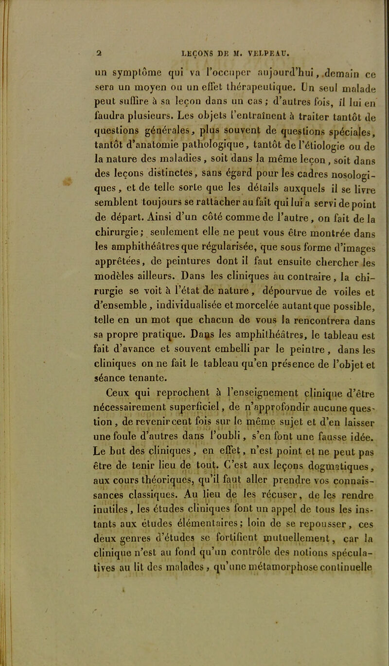 un symptôme qui va l’occuper aujourd’hui, .demain ce sera un moyen ou un effet thérapeutique. (Jn seul malade peut suffire à sa leçon dans un cas ; d’autres fois, il lui en faudra plusieurs. Les objets l’entraînent à traiter tantôt de questions générales, plus souvent de questions spéciales, tantôt d’anatomie pathologique, tantôt de l’étiologie ou de la nature des maladies , soit dans la même leçon, soit dans des leçons distinctes, sans égard pour les cadres nosologi- ques, et de telle sorte que les détails auxquels il se livre semblent toujours se rattacher au fait qui lui a servi de point de départ. Ainsi d’un côté comme de l’autre, on fait de la chirurgie; seulement elle ne peut vous être montrée dans les amphithéâtres que régularisée, que sous forme d’images apprêtées, de peintures dont il faut ensuite chercher les modèles ailleurs. Dans les cliniques au contraire, la chi- rurgie se voit h l’état de nature, dépourvue de voiles et d’ensemble, individualisée et morcelée autant que possible, telle en un mot que chacun de vous la rencontrera dans sa propre pratique. Daijs les amphithéâtres, le tableau est fait d’avance et souvent embelli par le peintre, dans les cliniques on ne fait le tableau qu’en présence de l’objet et séance tenante. Ceux qui reprochent à l’enseignement clinique d’être nécessairement superficiel, de n’approfondir aucuneques- tion , de revenir cent fois sur le même sujet et d’en laisser une foule d’autres dans l’oubli, s’en font une fausse idée. Le but des cliniques , en effet, n’est point et ne peut pas être de tenir lieu de tout. C’est aux leçons dogmatiques, aux cours théoriques, qu’il faut aller prendre vos connais- sances classiques. Au lieu de les récuser, de les rendre inutiles, les études cliniques font un appel de tous les ins- tants aux études élémentaires; loin de se repousser, ces deux genres d’études se fortifient mutuellement, car la clinique n’est au fond qu’un contrôle des notions spécula- tives au lit des malades, qu’une métamorphose continuelle