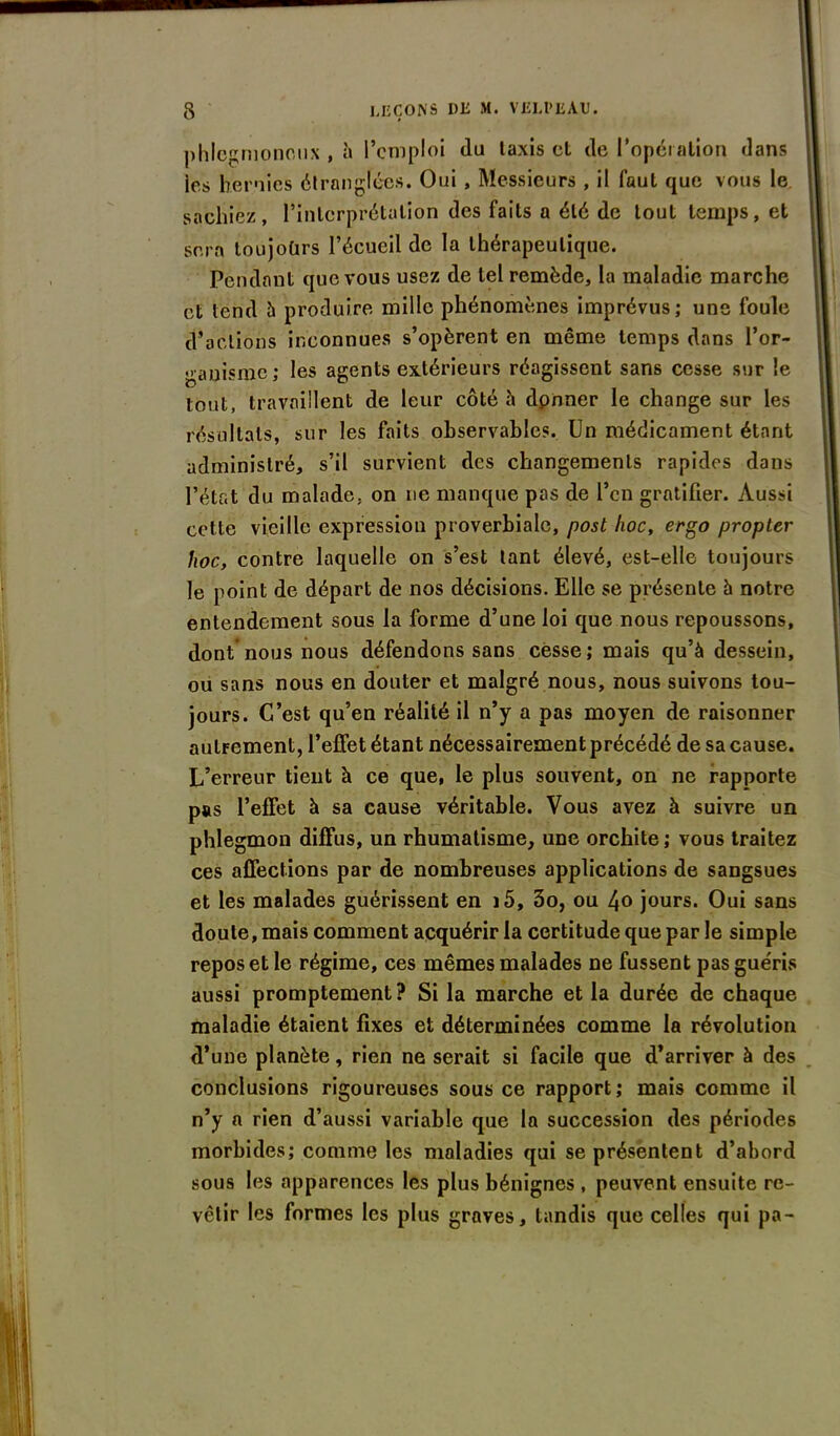 phlcgmonoux , à l’emploi du taxis et de l'opération dans ies hernies étranglées. Oui , Messieurs , il faut que vous le sachiez, l’interprétation des faits a été de tout temps, et sera toujoürs l’écueil de la thérapeutique. Pendant que vous usez de tel remède, la maladie marche et tend à produire mille phénomènes imprévus; une foule (factions inconnues s’opèrent en même temps dans l’or- ganisme; les agents extérieurs réagissent sans cesse sur le tout, travaillent de leur côté h dpnner le change sur les résultats, sur les faits observables. Un médicament étant administré, s’il survient des changements rapides dans l’état du malade, on ne manque pas de l’en gratifier. Aussi cette vieille expression proverbiale, post hoc, ergo propter hoc, contre laquelle on s’est tant élevé, est-elle toujours le point de départ de nos décisions. Elle se présente à notre entendement sous la forme d’une loi que nous repoussons, dont nous nous défendons sans cesse; mais qu’à dessein, ou sans nous en douter et malgré nous, nous suivons tou- jours. C’est qu’en réalité il n’y a pas moyen de raisonner autrement, l’effet étant nécessairement précédé de sa cause. L’erreur tient à ce que, le plus souvent, on ne rapporte pas l’effet à sa cause véritable. Vous avez à suivre un phlegmon diffus, un rhumatisme, une orchite; vous traitez ces affections par de nombreuses applications de sangsues et les malades guérissent en i5, 3o, ou 4o jours. Oui sans doute, mais comment acquérir la certitude que par le simple repos et le régime, ces mêmes malades ne fussent pas guéris aussi promptement? Si la marche et la durée de chaque maladie étaient fixes et déterminées comme la révolution d’une planète, rien ne serait si facile que d’arriver à des conclusions rigoureuses sous ce rapport ; mais comme il n’y a rien d’aussi variable que la succession des périodes morbides; comme les maladies qui se présentent d’abord sous les apparences les plus bénignes , peuvent ensuite re- vêtir les formes les plus graves, tandis que celles qui pa-