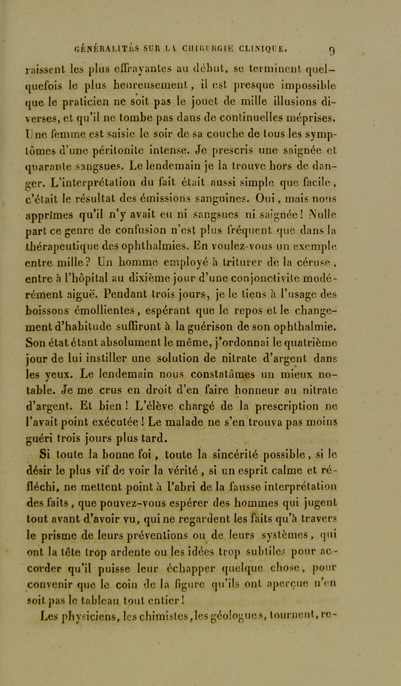 laissent les plus effrayantes au début, se terminent quel- quefois le plus heureusement, il est presque impossible que le praticien ne soit pas le jouet de mille illusions di- verses, et qu’il ne tombe pas dans de continuelles méprises. Une femme est saisie le soir de sa couche de tous les symp- tômes d’une péritonite intense. Je prescris une saignée et quarante sangsues. Le lendemain je ia trouve hors de dan- ger. L’interprétation du fait était aussi simple que facile, c’était le résultat des émissions sanguines. Oui, mais nous apprîmes qu’il n’y avait eu ni sangsues ni saignée! Nulle part ce genre de confusion n’est plus fréquent que dans la thérapeutique des ophthalmies. En voulez-vous un exemple entre mille? Un homme employé h triturer de la céruse., entre à l’hôpital au dixième jour d’une conjonctivite modé- rément aiguë. Pendant trois jours, je le tiens à l’usage des boissons émollientes, espérant que le repos elle change- ment d’habitude suffiront à la guérison de son ophlhalmie. Son état étant absolument le même, j’ordonnai le quatrième jour de lui instiller une solution de nitrate d’argent dans les yeux. Le lendemain nous constatâmes un mieux no- table. Je me crus en droit d’en faire honneur au nitrate d’argent. Et bien ! L’élève chargé de la prescription ne l’avait point exécutée ! Le malade ne s’en trouva pas moins guéri trois jours plus tard. Si toute la bonne foi, toute la sincérité possible, si le désir le plus vif de voir la vérité , si un esprit calme et ré- fléchi, ne mettent point à l’abri de la fausse interprétation des faits, que pouvez-vous espérer des hommes qui jugent tout avant d’avoir vu, qui ne regardent les faits qu’à travers le prisme de leurs préventions ou de leurs systèmes, qui ont la tête trop ardente ou les idées trop subtiles pour ac- corder qu’il puisse leur échapper quelque chose, pour convenir que le coin de la ligure qu’ils ont aperçue n’en soit pas le tableau tout entier ! Les physiciens, les chimistes,les géologues, tournent, re-