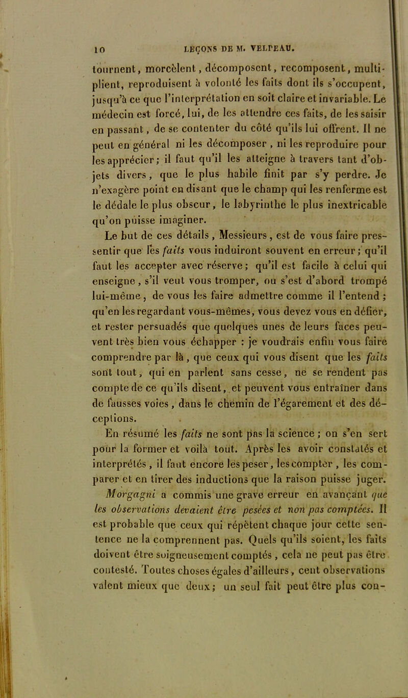 tournent, morcèlent, décomposent, recomposent, multi- plient, reproduisent à volonté les faits dont ils s’occupent, jusqu’à ce que l’inlerprétation en soit claire et invariable. Le médecin est forcé, lui, de les attendre ces faits, de les saisir en passant, de se contenter du côté qu’ils lui offrent. Il ne peut en général ni les décomposer , ni les reproduire pour les apprécier ; il faut qu’il les atteigne à travers tant d’ob- jets divers, que le plus habile finit par s’y perdre. Je n’exagère point en disant que le champ qui les renferme est le dédale le plus obscur, le labyrinthe le plus inextricable qu’on puisse imaginer. Le but de ces détails , Messieurs , est de vous faire pres- sentir que les faits vous induiront souvent en erreur ; qu’il faut les accepter avec réserve; qu’il est facile à celui qui enseigne, s’il veut vous tromper, ou s’est d’abord trompé lui-même , de vous les faire admettre comme il l’entend ; qu’en les regardant vous-mêmes, vous devez vous en défier, et rester persuadés que quelques unes de leurs faces peu- vent très bien vous échapper : je voudrais enfin vous faire comprendre par là, que ceux qui vous disent que les faits sont tout, qui en parlent sans cesse, ne se rendent pas compte de ce qu’ils disent, et peuvent vous entraîner dans de fausses voies , dans le chemin de l’égarement et des dé- ceptions. En résumé les faits ne sont pas la science ; on s’en sert pour la former et voilà tout. Après les avoir constatés et interprétés , il faut encore les peser, les compter , les com- parer et en tirer des inductions que la raison puisse juger. Morgagni a commis une grave erreur en avançant que les observations devaient cire pesées et non pas comptées. II est probable que ceux qui répètent chaque jour celte sen- tence ne la comprennent pas. Quels qu’ils soient, les faits doivent être soigneusement comptés , cela ne peut pas être contesté. Toutes choses égales d’ailleurs, cent observations valent mieux que deux; un seul fait peut cire plus cou-