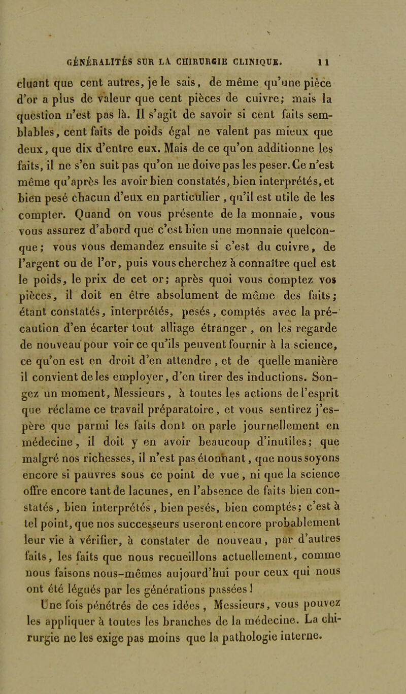 cluant que cent autres, je le sais, de même qu’une pièce d’or a plus de valeur que cent pièces de cuivre; mais la question n’est pas là. Il s’agit de savoir si cent faits sem- blables, cent faits de poids égal ne valent pas mieux que deux, que dix d’entre eux. Mais de ce qu’on additionne les faits, il ne s’en suit pas qu’on ne doive pas les peser. Ce n’est même qu’après les avoir bien constatés, bien interprétés, et bien pesé chacun d’eiix en particulier , qu’il est utile de les compter. Quand on vous présente de la monnaie, vous vous assurez d’abord que c’est bien une monnaie quelcon- que; vous vous demandez ensuite si c’est du cuivre, de l’argent ou de l’or, puis vous cherchez à connaître quel est le poids, le prix de cet or; après quoi vous comptez vos pièces, il doit en être absolument de même des faits; étant constatés, interprétés, pesés, comptés avec la pré- caution d’en écarter tout alliage étranger , on les regarde de nouveau pour voir ce qu’ils peuvent fournir à la science, ce qu’on est en droit d’en attendre , et de quelle manière il convient de les employer, d’en tirer des inductions. Son- gez un moment, Messieurs , à toutes les actions de l’esprit que réclame ce travail préparatoire, et vous sentirez j’es- père que parmi les faits dont on parle journellement en médecine, il doit y en avoir beaucoup d’inutiles; que malgré nos richesses, il n’est pas étonnant, qae nous soyons encore si pauvres sous ce point de vue, ni que la science offre encore tant de lacunes, en l’absence de faits bien con- statés , bien interprétés , bien pesés, bien comptés; c’est à tel point, que nos successeurs useront encore probablement leur vie à vérifier, à constater de nouveau, par d’autres faits, les faits que nous recueillons actuellement, comme nous faisons nous-mêmes aujourd’hui pour ceux qui nous ont été légués par les générations passées ! Une fois pénétrés de ces idées , Messieurs, vous pouvez les appliquer à toutes les branches de la médecine. La chi- rurgie ne les exige pas moins que la pathologie interne.