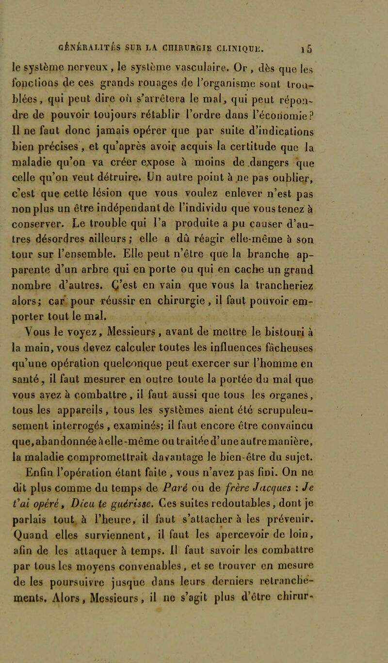 le système nerveux , le système vasculaire. Or , dès que les fondions de ces grands rouages de l’organisme sont trou- blées, qui peut dire où s’arrêtera le mal, qui peut répon- dre de pouvoir toujours rétablir l’ordre daus l’économie? Il ne faut donc jamais opérer que par suite d’indications bien précises, et qu’après avoir acquis la certitude que la maladie qu’on va créer expose à moins de dangers que celle qu’on veut détruire. Un autre point à ne pas oublier, c’est que cette lésion que vous voulez enlever n’est pas non plus un être indépendant de l’individu que vous tenez à conserver. Le trouble qui l’a produite a pu causer d’au- tres désordres ailleurs; elle a dû réagir elle-même à son tour sur l’ensemble. Elle peut n’être que la branche ap- parente d’un arbre qui en porte ou qui en cache un grand nombre d’autres. C’est en vain que vous la trancheriez alors; car pour réussir en chirurgie , il faut pouvoir em- porter tout le mal. Vous le voyez, Messieurs, avant de mettre le bistouri à la main, vous devez calculer toutes les influences fâcheuses qu’une opération quelconque peut exercer sur l’homme en santé, il faut mesurer en outre toute la portée du mal que vous avez à combattre, il faut aussi que tous les organes, tous les appareils, tous les systèmes aient été scrupuleu- sement interrogés , examinés; il faut encore être convaincu que, abandonnée à elle-même ou traitéed’uneautre manière, la maladie compromettrait davantage le bien-être du sujet. Enfin l’opération étant faite , vous n’avez pas fmi. On ne dit plus comme du temps de Paré ou de frère Jacques : Je t'ai opéré, Dieu te guérisse. Ces suites redoutables, dont je parlais tout à l’heure, il faut s’attacher à les prévenir. Quand elles surviennent, il faut les apercevoir de loin, afin de les attaquer à temps. Il faut savoir les combattre par tous les moyens convenables, et se trouver en mesure de les poursuivre jusque dans leurs derniers retranche- ments. Alors, Messieurs, il ne s’agit plus d’être chirur-