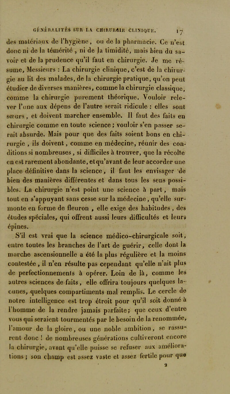 des matériaux de l’hygiène, ou de la pharmacie. Ce n’est donc ni de la témérité , ni de la timidité, mais Lien du sa- voir et de la prudence qu’il faut en chirurgie. Je me ré- sume, Messieurs : La chirurgie clinique, c’est de la chirur- gie au lit des malades, de la chirurgie pratique, qu’on peut étudier de diverses manières, comme la chirurgie classique, comme la chirurgie purement théorique. Vouloir rele- ver l’une aux dépens de l’autre serait ridicule : elles sont sœurs , et doivent marcher ensemble. Il faut des faits en chirurgie comme en toute science ; vouloir s’en passer se- rait absurde. Mais pour que des faits soient bons en chi- rurgie , ils doivent, comme en médecine, réunir des con- ditions si nombreuses, si difficiles à trouver, que la récolte en est rarement abondante, etqu’avant de leur accorder une place définitive dans la science, il faut les envisager de bien des manières différentes et dans tous les sens possi- bles. La chirurgie n’est point une science à part, mais tout en s’appuyant sans cesse sur la médecine, qu’elle sur- monte en forme de fleuron , elle exige des habitudes , des études spéciales, qui offrent aussi leurs difficultés et leurs épines. S’il est vrai que la science médico-chirurgicale soit, entre toutes les branches de l’art de guérir, celle dont la marche ascensionnelle a été la plus régulière et la moins contestée, il n’en résulte pas cependant qu’elle n’ait plus de perfectionnements à opérer. Loin de là, comme les autres sciences de faits, elle offrira toujours quelques la- cunes, quelques compartiments mal remplis. Le cercle de notre intelligence est trop étroit pour qu’il soit donné à l’homme de la rendre jamais parfaite; que ceux d’entre vous qui seraient tourmentés par le besoin de la renommée, l’amour de la gloire, ou une noble ambition, se rassu- rent donc ! de nombreuses générations cultiveront encore la chirurgie, avant qu’elle puisse se refuser aux améliora- tions ; son champ est assez vaste et assez fertile pour que