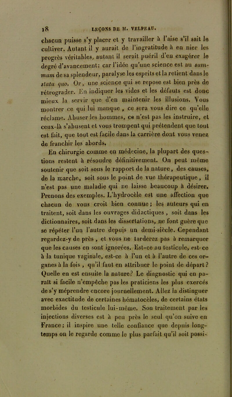 chacun puisse s’y placer et y travailler à 1 aise s il sait le culliver. Autant il y aurait de l’ingratitude à en nier les progrès véritables, autant il serait puéril d’en exagérer le degré d’avancement; car l’idée qu’une science est au sum- mum de sa splendeur, paralyse les esprits et la retient dans le statu (]uo. Or, une science qui se repose est bien près de rétrograder. En indiquer les vides et les défauts est donc mieux la servir que d’en maintenir les illusions. Vous montrer ce qui lui manque , ce sera vous dire ce qu’elle réclame. Abuser les hommes, ce n’est pas les instruire, et ceux-là s’abusent et vous trompent qui prétendent que tout est fait, que tout est facile dans la carrière dont vous venez de franchir les abords. Eu chirurgie comme en médecine, la plupart des ques- tions restent à résoudre définitivement. On peut même soutenir que soit sous le rapport de la nature, des causes, de la marche, soit sous le point de vue thérapeutique, il n’est pas une maladie qui ne laisse beaucoup à désirer. Prenons des exemples. L’hydrocèle est une affection que chacun de vous croit bien connue ; les auteurs qui en traitent, soit dans les ouvrages didactiques , soit dans les dictionnaires, soit dans les dissertations, ne font guère que se répéter l’un l’autre depuis un demi-siècle. Cependant regardez-y de près , et vous ne tarderez pas à remarquer que les causes en sont ignorées. Est-ce au testicule, est-ce à la tunique vaginale, est-ce à l’un et à l’autre de ces or- ganes à la fois , qu’il faut en attribuer le point de départ? Quelle en est ensuite la nature? Le diagnostic qui en pa- raît si facile n’empêche pas les praticiens les plus exercés de s’y méprendre encore journellement. Allez la distinguer avec exactitude de certaines hématocèles, de certains états morbides du testicule lui-même. Son traitement par les injections diverses est à peu près le seul qu’on suive en France; il inspire une telle confiance que depuis long- temps on le regarde comme le plus parfait qu’il soit possi-