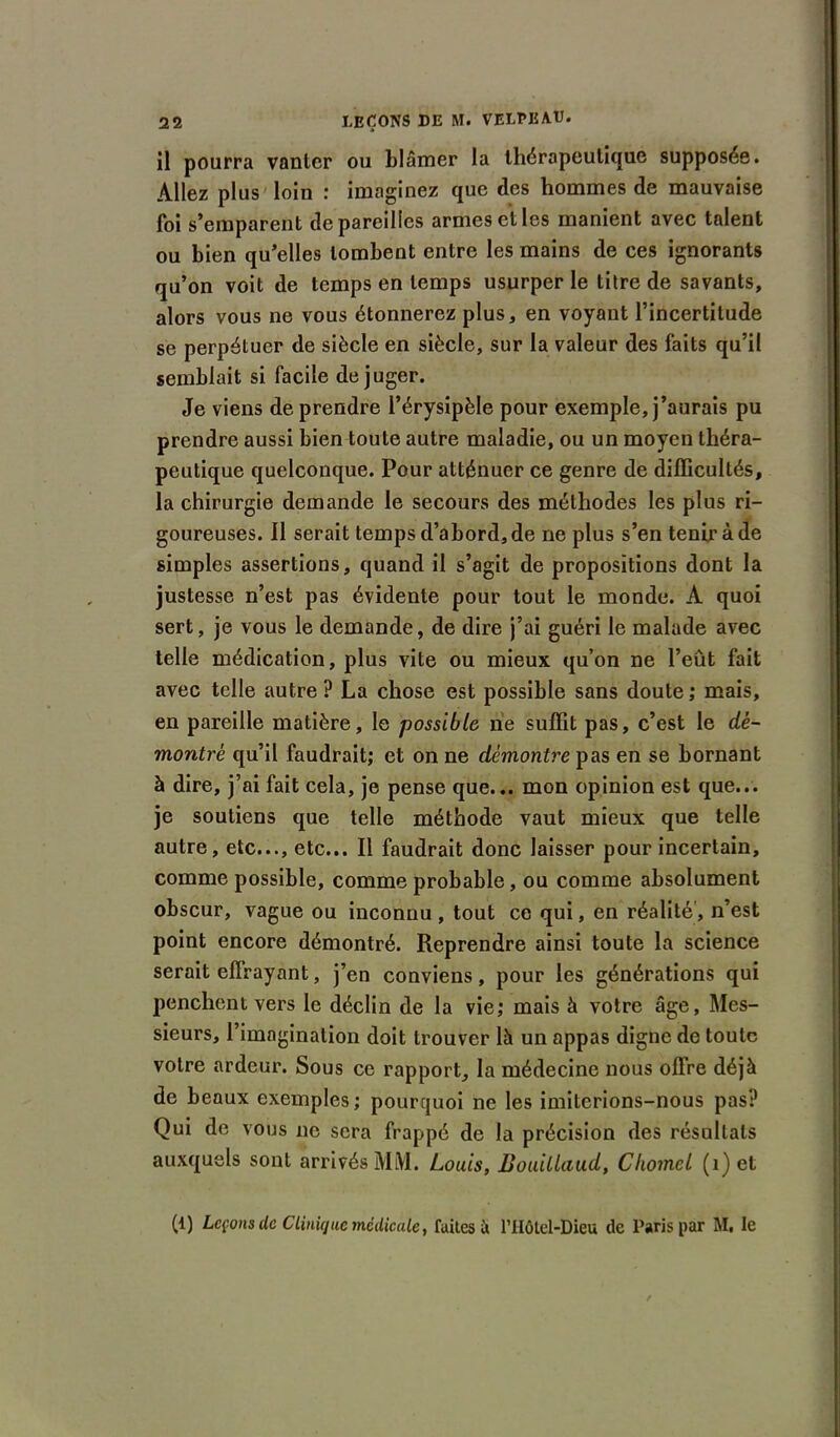 il pourra vanter ou blâmer la thérapeutique supposée. Allez plus loin : imaginez que des hommes de mauvaise foi s’emparent dépareilles armes et les manient avec talent ou bien qu’elles tombent entre les mains de ces ignorants qu’on voit de temps en temps usurper le titre de savants, alors vous ne vous étonnerez plus, en voyant l’incertitude se perpétuer de siècle en siècle, sur la valeur des faits qu’il semblait si facile déjuger. Je viens de prendre l’érysipèle pour exemple, j’aurais pu prendre aussi bien toute autre maladie, ou un moyen théra- peutique quelconque. Pour atténuer ce genre de difficultés, la chirurgie demande le secours des méthodes les plus ri- goureuses. Il serait temps d’abord, de ne plus s’en tenir à de simples assertions, quand il s’agit de propositions dont la justesse n’est pas évidente pour tout le monde. A quoi sert, je vous le demande, de dire j’ai guéri le malade avec telle médication, plus vite ou mieux qu’on ne l’eut fait avec telle autre? La chose est possible sans doute; mais, en pareille matière, le possible ne suffit pas, c’est le dé- montre qu’il faudrait; et on ne démontre pas en se bornant à dire, j’ai fait cela, je pense que... mon opinion est que... je soutiens que telle méthode vaut mieux que telle autre, etc..., etc... Il faudrait donc laisser pour incertain, comme possible, comme probable, ou comme absolument obscur, vague ou inconnu , tout ce qui, en réalité, n’est point encore démontré. Reprendre ainsi toute la science serait effrayant, j’en conviens, pour les générations qui penchent vers le déclin de la vie; mais à votre âge, Mes- sieurs, I imagination doit trouver là un appas digne de toute votre ardeur. Sous ce rapport, la médecine nous offre déjà de beaux exemples; pourquoi ne les imiterions-nous pas? Qui de vous ne sera frappé de la précision des résultats auxquels sont arrivés MM. Louis, Bouillaud, Cliomcl (i) et (1) Leçons de CUnique médicale, faites à l'IIôtet-Dieu de Paris par M. le