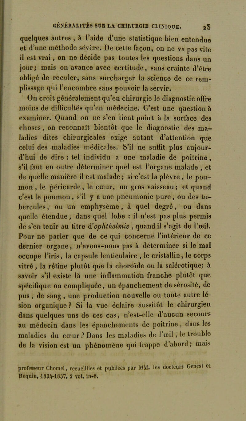 quelques autres , à l’aide d’une statistique bien entendue et d’une méthode sévère. De celte façon, on ne va pas vite il est vrai , on ne décide pas toutes les questions dans un jour; mais on avance avec certitude, sans crainte d’être obligé de reculer, sans surcharger la science de ce rem- plissage qui l’encombre sans pouvoir la servir. On croit, généralement qu’en chirurgie le diagnostic offre moins de difficultés qu’en médecine. C’est une question à examiner. Quand on ne s’en tient point à la surface des choses, on reconnaît bientôt que le diagnostic des ma- ladies dites chirurgicales exige autant d’attention que celui des maladies médicales. S’il ne suffit plus aujour- d’hui de dire : tel individu a une maladie de poitrine, s’il faut en outre déterminer quel est l’organe malade , et de quelle manière il est malade ; si c’est la plèvre, le pou- mon , le péricarde, le cœur, un gros vaisseau; et quand c’est le poumon, s’il y a une pneumonie pure, ou des tu- bercules, ou un emphysème, à quel degré, ou dans quelle étendue, dans quel lobe : il n’est pas plus permis de s'en tenir au titre d'oplithalmie , quand il s’agit de l’œil. Pour ne parler que de ce qui concerne l’intérieur de ce dernier organe, n’avons-nous pas à déterminer si le mal occupe l’iris, la capsule lenticulaire , le cristallin, le corps vitré, la rétine plutôt que la choroïde ou la sclérotique; à savoir s’il existe là une inflammation franche plutôt que spécifique ou compliquée, un épanchement de sérosité, de pus , de sang, une production nouvelle ou toute autre lé- sion organique ? Si la vue éclaire aussitôt le chirurgien dans quelques uns de ces cas, n’est-elle d’aucun secours au médecin dans les épanchements de poitrine, dans les maladies du cœur? Dans les maladies de l’œil , le trouble de la vision est un phénomène qui frappe d’abord; mais professeur Chomcl, recueillies et publiées par MM. les docteurs Genest cl