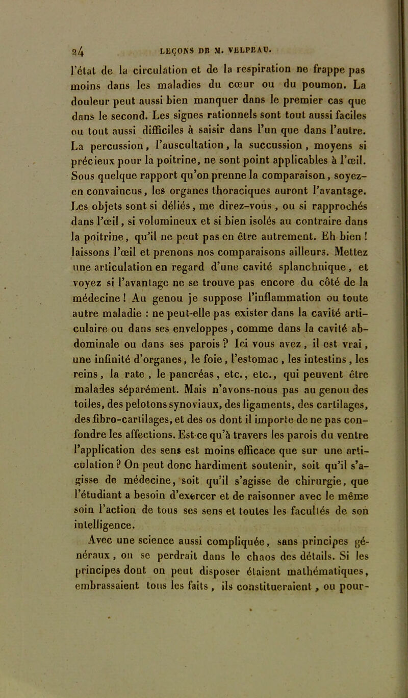 l'état de la circulation et de la respiration ne frappe pas moins dans les maladies du cœur ou du poumon. La douleur peut aussi bien manquer dans le premier cas que dans le second. Les signes rationnels sont tout aussi faciles ou tout aussi difficiles à saisir dans l’un que dans l’autre. La percussion, l’auscultation, la succussion, moyens si précieux pour la poitrine, ne sont point applicables à l’œil. Sous quelque rapport qu’on prenne la comparaison, soyez- en convaincus, les organes thoraciques auront l’avantage. Les objets sont si déliés, me direz-vous , ou si rapprochés dans l’œil, si volumineux et si bien isolés au contraire dans la poitrine, qu’il ne peut pas en être autrement. Eh bien ! laissons l’œil et prenons nos comparaisons ailleurs. Mettez une articulation en regard d’une cavité splanchnique , et voyez si l’avanlage ne se trouve pas encore du côté de la médecine ! Au genou je suppose l’inflammation ou toute autre maladie : ne peut-elle pas exister dans la cavité arti- culaire ou dans ses enveloppes , comme dans la cavité ab- dominale ou dans ses parois ? Ici vous avez, il est vrai, une infinité d’organes, le foie, l’estomac , les intestins , les reins, la rate, le pancréas, etc., etc., qui peuvent être malades séparément. Mais n’avons-nous pas au genou des toiles, des pelotons synoviaux, des ligaments, des cartilages, des fibro-cartilages, et des os dont il importe de ne pas con- fondre les affections. Est ce qu’à travers les parois du ventre l’application des sens est moins efficace que sur une arti- culation? On peut donc hardiment soutenir, soit qu’il s’a- gisse de médecine, soit qu’il s’agisse de chirurgie, que l’étudiant a besoin d’exercer et de raisonner avec le même soin l’action de tous ses sens et toutes les facultés de son intelligence. Avec une science aussi compliquée, sans principes gé- néraux , on sc perdrait dans le chaos des détails. Si les principes dont on peut disposer étaient mathématiques, embrassaient tous les faits , ils constitueraient, ou pour-