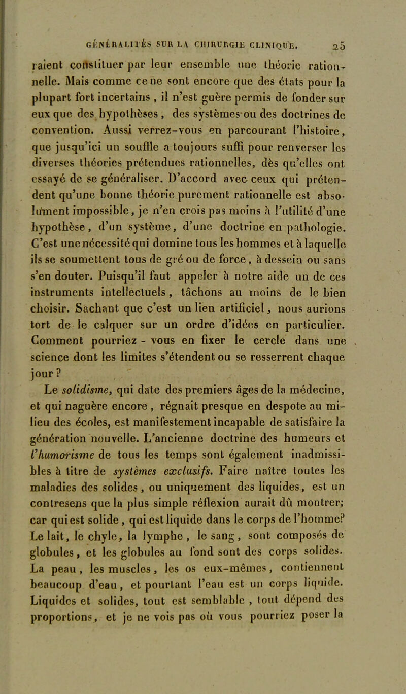 raient constituer par leur ensemble uue théorie ration- nelle. Mais comme ce ne sont encore que des états pour la plupart fort incertains , il n’est guère permis de fonder sur eux que des hypothèses , des systèmes ou des doctrines de convention. Aussi verrez-vous en parcourant l’histoire, que jusqu’ici un souille a toujours suffi pour renverser les diverses théories prétendues rationnelles, dès qu’elles ont essayé de se généraliser. D’accord avec ceux qui préten- dent qu’une bonne théorie purement rationnelle est abso- lument impossible, je n’en crois pas moins h l’utilité d’une hypothèse, d’un système, d’une doctrine en pathologie. C’est une nécessité qui domine tous les hommes et h laquelle ils se soumettent tous de gré ou de force , à dessein ou sans s’en douter. Puisqu’il faut appeler h notre aide un de ces instruments intellectuels, tachons au moins de le bien choisir. Sachant que c’est un lien artificiel, nous aurions tort de le calquer sur un ordre d’idées en particulier. Comment pourriez - vous en fixer le cercle dans une science dont les limites s’étendent ou se resserrent chaque jour? Le solidisme, qui date des premiers âges de la médecine, et qui naguère encore , régnait presque en despote au mi- lieu des écoles, est manifestement incapable de satisfaire la génération nouvelle. L’ancienne doctrine des humeurs et C humorisme de tous les temps sont également inadmissi- bles h litre de systèmes exclusifs. Faire naître toutes les maladies des solides, ou uniquement des liquides, est un contresens que la plus simple réflexion aurait dû montrer; car qui est solide , qui est liquide dans le corps de l’homme? Le lait, le chyle, la lymphe, le sang, sont composés de globules, et les globules au fond sont des corps solides. La peau, les muscles, les os eux-mêmes, contiennent beaucoup d’eau, et pourtant l’eau est un corps liquide. Liquides et solides, tout est semblable , tout dépend des proportions, et je ne vois pas où vous pourriez poser la