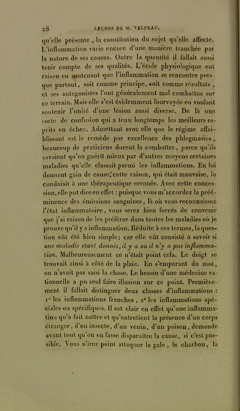 qu’elle présente , la constitution du sujet qu’elle affecte. L’inflammation varie encore d’une manière tranchée par la nature de ses causes. Outre la quantité il fallait aussi tenir compte de scs qualités. L’école physiologique eut raison en soutenant que l’inflammation se rencontre près- que partout, soit comme principe, soit comme résultats , et ses antagonistes l’ont généralement mal combattue sur ce terrain. Mais elle s’est évidemment fourvoyée en voulant soutenir l’unité d’une lésion aussi diverse. De là une sorte de confusion qui a tenu longtemps les meilleurs es- prits en échec. Admettant avec elle que le régime affai- blissant est le remède par excellence des phlegmasies , beaucoup de praticiens durent la combattre, parce qu’ils savaient qu’on guérît mieux par d’autres moyens certaines maladies qu’elle classait parmi les inflammations. En lui donnant gain de cause’cette raison, qui était mauvaise, la conduisit à une thérapeutique erronée. Avec cette conces- sion, elle put dire en effet : puisque vous m’accordez la préé- minence des émissions sanguines, là où vous reconnaissez l’état inflammatoire, vous serez bien forcés de convenir que j’ai raison de les préférer dans toutes les maladies où je prouve qu’il y a inflammation. Piéduite à ces termes, laques- lion eut été bien simple; car elle eût consisté à savoir si une maladie étant donnée, il y a ou il ny a pas inflamma- tion. Malheureusement ce n’était point cela. Le doigt se trouvait ainsi à côté de la plaie. En s’emparant du mot, on n’avait pas saisi la chose. Le besoin d’une médecine ra- tionnelle a pu seul faire illusion sur ce point. Première- ment il fallait distinguer deux classes d’inflammations ; i° les inflammations franches , 2° les inflammations spé- ciales ou spécifiques. Il est clair en effet qu’une inflamma- tion qu’a fait naître et qu’entretient la présence d’un corps étranger, d’un insecte, d’un venin, d’un poison , demande avant tout qu’on en fasse disparaître la cause, si c’est pos- sible. Vous n’irez point attaquer la gale , le charbon, la