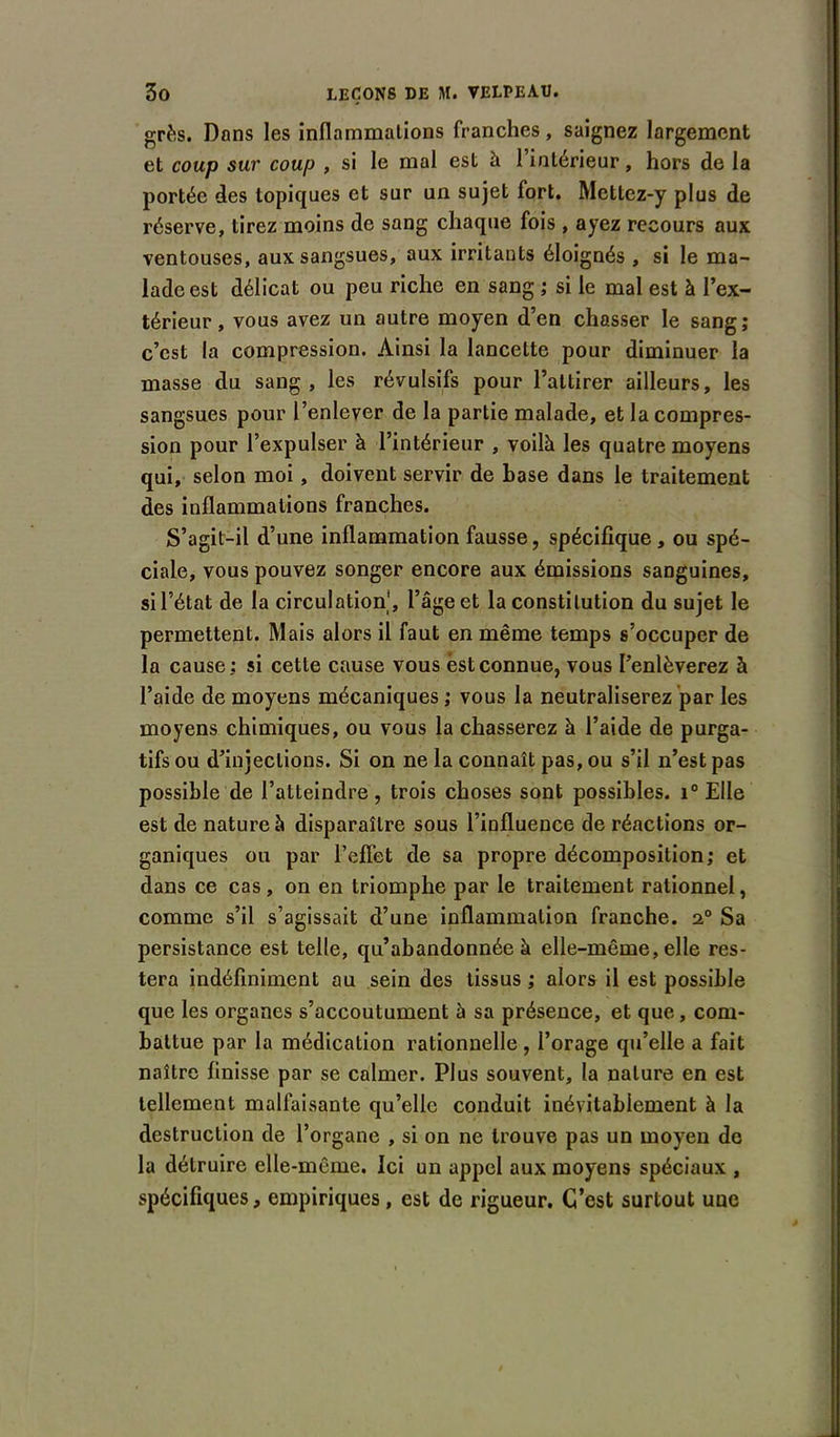 grès. Dons les inflammations franches, saignez largement et coup sur coup , si le mal est à l’intérieur, hors de la portée des topiques et sur un sujet fort. Mettez-y plus de réserve, tirez moins de sang chaque fois, ayez recours aux ventouses, aux sangsues, aux irritants éloignés , si le ma- lade est délicat ou peu riche en sang ; si le mal est à l’ex- térieur , vous avez un autre moyen d’en chasser le sang; c’est la compression. Ainsi la lancette pour diminuer la masse du sang, les révulsifs pour l’attirer ailleurs, les sangsues pour l’enlever de la partie malade, et la compres- sion pour l’expulser à l’intérieur , voilà les quatre moyens qui, selon moi, doivent servir de base dans le traitement des inflammations franches. S’agit-il d’une inflammation fausse, spécifique, ou spé- ciale, vous pouvez songer encore aux émissions sanguines, si l’état de la circulation', l’âge et la constitution du sujet le permettent. Mais alors il faut en même temps s’occuper de la cause: si cette cause vous est connue, vous l’enlèverez à l’aide de moyens mécaniques ; vous la neutraliserez par les moyens chimiques, ou vous la chasserez à l’aide de purga- tifs ou d’injections. Si on ne la connaît pas, ou s’il n’est pas possible de l’atteindre, trois choses sont possibles. i° Elle est de nature à disparaître sous l’influence de réactions or- ganiques ou par l’effet de sa propre décomposition; et dans ce cas, on en triomphe par le traitement rationnel, comme s’il s’agissait d’une inflammation franche. 2° Sa persistance est telle, qu’abandonnée à elle-même, elle res- tera indéfiniment au sein des tissus ; alors il est possible que les organes s’accoutument à sa présence, et que, com- battue par la médication rationnelle , l’orage qu’elle a fait naître finisse par se calmer. Plus souvent, la nature en est tellement malfaisante qu’elle conduit inévitablement à la destruction de l’organe , si on ne trouve pas un moyen de la détruire elle-même. Ici un appel aux moyens spéciaux , spécifiques, empiriques, est de rigueur. C’est surtout une