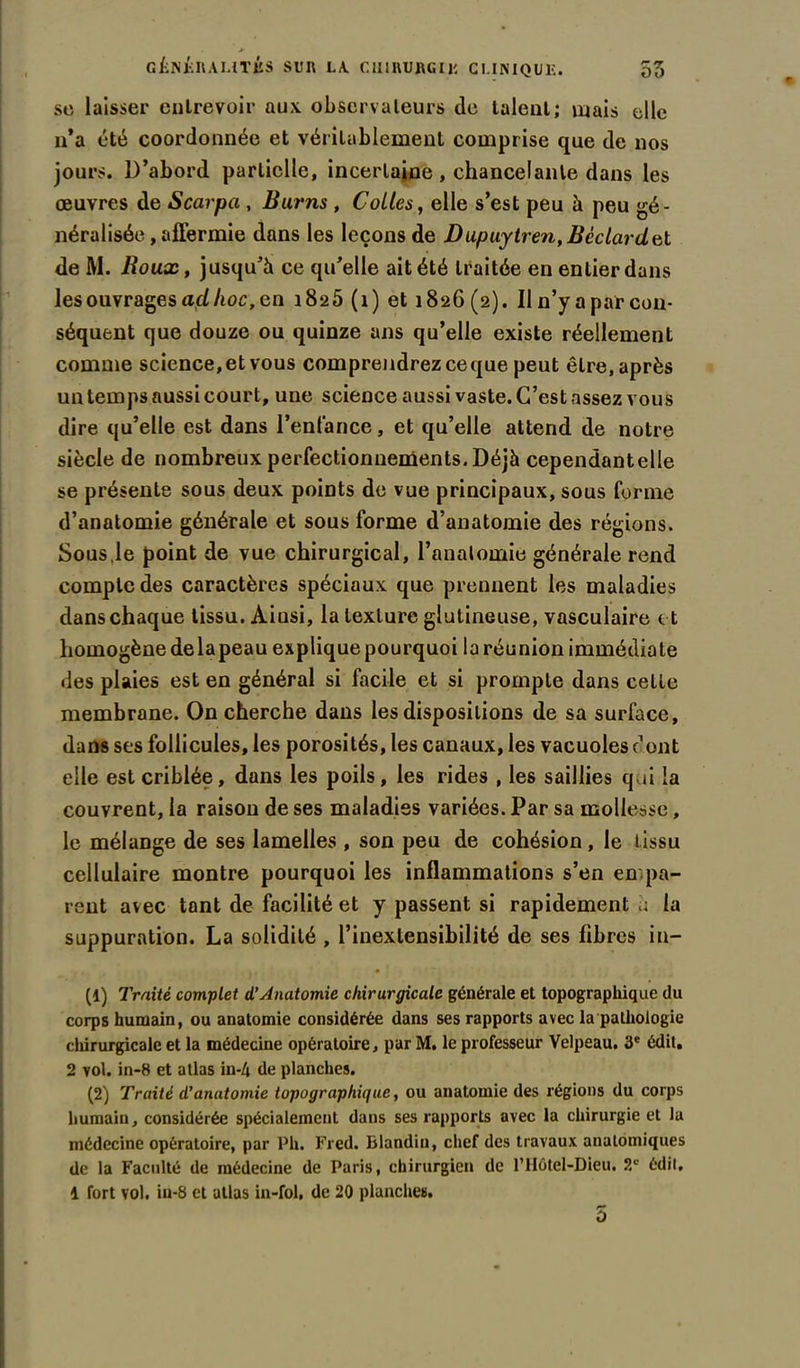 sc laisser entrevoir aux. observateurs de talent; mais elle n’a été coordonnée et véritablement comprise que de nos jours. D’abord partielle, incertaine , chancelante dans les œuvres de Scarpci, Bar ns , Cotles, elle s’est peu à peu gé- néralisée , affermie dans les leçons de Dupuytren, Béclarclel de M. Boux, jusqu’à ce qu’elle ait été traitée en entier dans les ouvrages açl lioc, en 1825 (1) et 1826 (2). Il n’y a par con- séquent que douze ou quinze ans qu’elle existe réellement comme science,et vous comprendrez ceque peut être, après un temps aussi court, une science aussi vaste. C’est assez vous dire qu’elle est dans l’enfance, et qu’elle attend de notre siècle de nombreux perfectionnements. Déjà cependantelle se présente sous deux points de vue principaux, sous forme d’anatomie générale et sous forme d’anatomie des régions. Sous.le point de vue chirurgical, l’analomie générale rend compte des caractères spéciaux que prennent les maladies dans chaque tissu. Aiusi, la texture glutineuse, vasculaire et homogène delapeau explique pourquoi la réunion immédiate des plaies est en général si facile et si prompte dans cette membrane. On cherche dans les dispositions de sa surface, dans ses follicules, les porosités, les canaux, les vacuoles dont elle est criblée, dans les poils, les rides , les saillies qui la couvrent, la raison de ses maladies variées. Par sa mollesse, le mélange de ses lamelles , son peu de cohésion, le tissu cellulaire montre pourquoi les inflammations s’en en pa- rent avec tant de facilité et y passent si rapidement à la suppuration. La solidité , l’inextensibilité de ses fibres in- (1) Traité complet d’Anatomie chirurgicale générale et topographique du corps humain, ou anatomie considérée dans ses rapports avec la pathologie chirurgicale et la médecine opératoire, par M. le professeur Velpeau. 3e édit. 2 vol. in-8 et atlas in-4 de planches. (2) Traité d’anatomie topographique, ou anatomie des régions du corps humain, considérée spécialement dans ses rapports avec la chirurgie et la médecine opératoire, par Pli. Fred. Blandin, chef des travaux anatomiques de la Faculté de médecine de Paris, chirurgien de l’Hôtel-Dieu. 2e édit, 1 fort vol. iu-8 et atlas in-fol, de 20 planches. 5