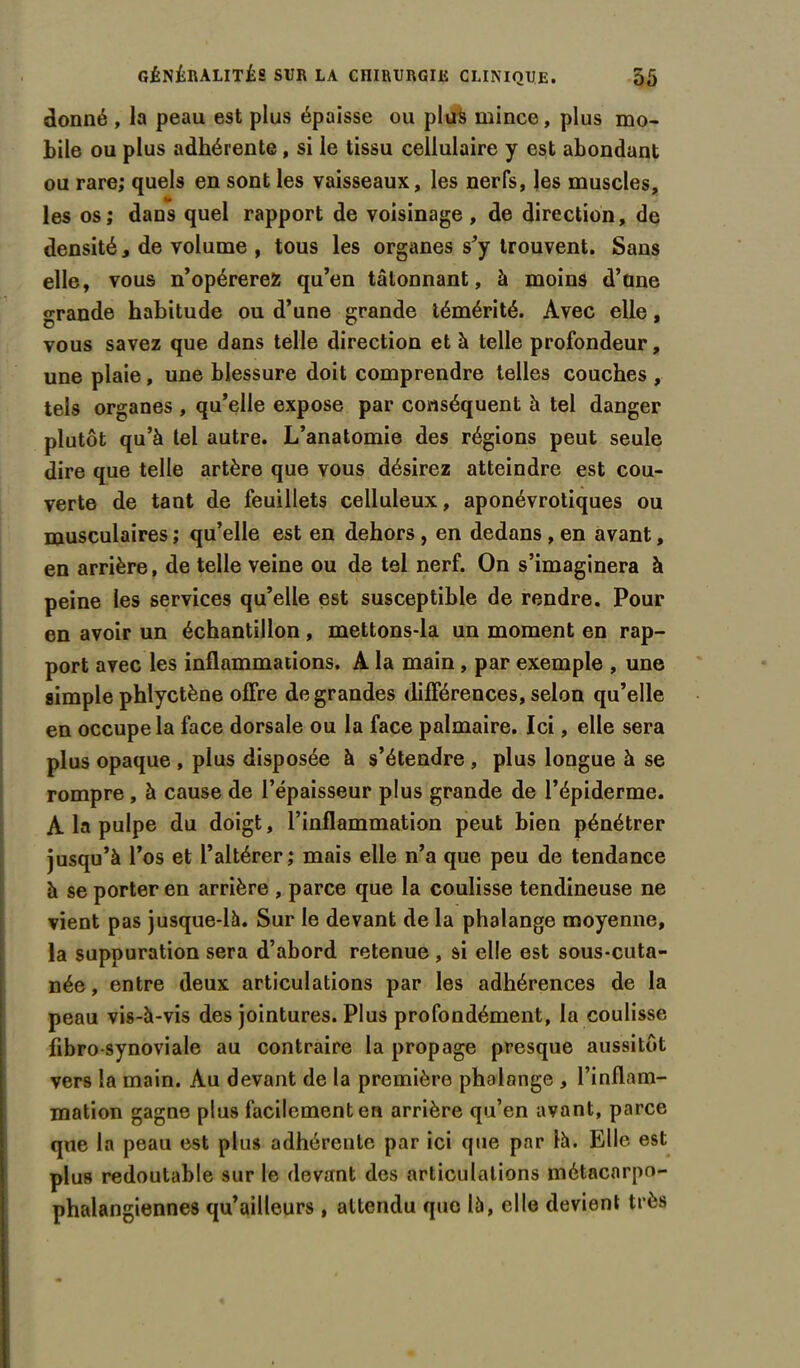 donné , la peau est plus épaisse ou plus mince, plus mo- bile ou plus adhérente, si le tissu cellulaire y est abondant ou rare; quels en sont les vaisseaux, les nerfs, les muscles, les os; dans quel rapport de voisinage , de direction, de densité, de volume , tous les organes s'y trouvent. Sans elle, vous n’opérerez qu’en tâtonnant, à moins d’üne grande habitude ou d’une grande témérité. Avec elle, vous savez que dans telle direction et à telle profondeur, une plaie, une blessure doit comprendre telles couches , tels organes , qu’elle expose par conséquent à tel danger plutôt qu’à tel autre. L’anatomie des régions peut seule dire que telle artère que vous désirez atteindre est cou- verte de tant de feuillets celluleux, aponévrotiques ou musculaires ; qu’elle est en dehors, en dedans , en avant, en arrière, de telle veine ou de tel nerf. On s’imaginera à peine les services qu’elle est susceptible de rendre. Pour en avoir un échantillon , mettons-la un moment en rap- port avec les inflammations. A la main, par exemple , une simple phlyctène offre de grandes différences, selon qu’elle en occupe la face dorsale ou la face palmaire. Ici, elle sera plus opaque , plus disposée à s’étendre , plus longue à se rompre, à cause de l’épaisseur plus grande de l’épiderme. A la pulpe du doigt, l’inflammation peut bien pénétrer jusqu’à l’os et l’altérer; mais elle n’a que peu de tendance à se porter en arrière , parce que la coulisse tendineuse ne vient pas jusque-là. Sur le devant de la phalange moyenne, la suppuration sera d’abord retenue , si elle est sous-cuta- née , entre deux articulations par les adhérences de la peau vis-à-vis des jointures. Plus profondément, la coulisse fibro-synoviale au contraire la propage presque aussitôt vers la main. Au devant de la première phalange , l’inflam- mation gagne plus facilement en arrière qu’en avant, parce que la peau est plus adhérente par ici que par là. Elle est plus redoutable sur le devant des articulations métacarpo- phalangiennes qu’ailleurs , attendu que là, elle devient très