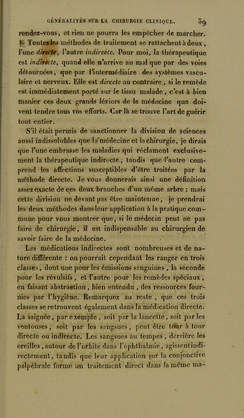 rendez-vous, et rien ne pourra les empêcher de marcher. & Toutes les méthodes de traitement se rattachent à deux , l’une directe, l’autre indirecte. Pour moi, la thérapeutique est indirecte, quand elle n’arrive au mal que par des voies détournées, que par l’intermédiaire des systèmes vascu- laire et nerveux. Elle est directe au contraire , si le remède est immédiatement porté sur le tissu malade, c’est à bien manier ces deux grands Iéviers de la médecine que doi- vent tendre tous vos eilbrts. Car là se trouve l’art de guérir tout entier. S’il était permis de sanctionner la division de sciences aussi indissolubles que la'médecine et la chirurgie, je dirais que l’une embrasse les maladies qui réclament exclusive- ment la thérapeutique indirecte, tandis que l’autre com- prend les affections susceptibles d’être traitées par la méthode directe. Je vous donnerais ainsi une définition assez exacte de ces deux branches d’un même arbre ; mais f. cette division ne devant pas être maintenue, je prendrai les deux méthodes dans leur application à la pratique com- mune pour vous montrer que, si le médecin peut ne pas faire de chirurgie, il est indispensable au chirurgien de savoir faire de la médecine. Les médications indirectes sont nombreuses et de na- ture différente : on pourrait cependant les ranger en trois classes , dont une pour les émissions sanguines , la seconde pour les révulsifs , et l’autre pour les remèdes spéciaux , en faisant abstraction , bien entendu , des ressources four- nies par l’hygiène. Remarquez au reste , que ces trois classes se retrouvent également dans la médication directe. La saignée, par exemple , soit par la lancette, soit parles ventouses , soit par les sangsues, peut être tour à tour directe ou indirecte. Les sangsues au tempes , derrière les oreilles , autour de l’orbite dans l’ophlbalmie, agissentindi- rectement, tandis que leur application §ur la conjonctive palpébrale forme un traitement direct dans la même ma-