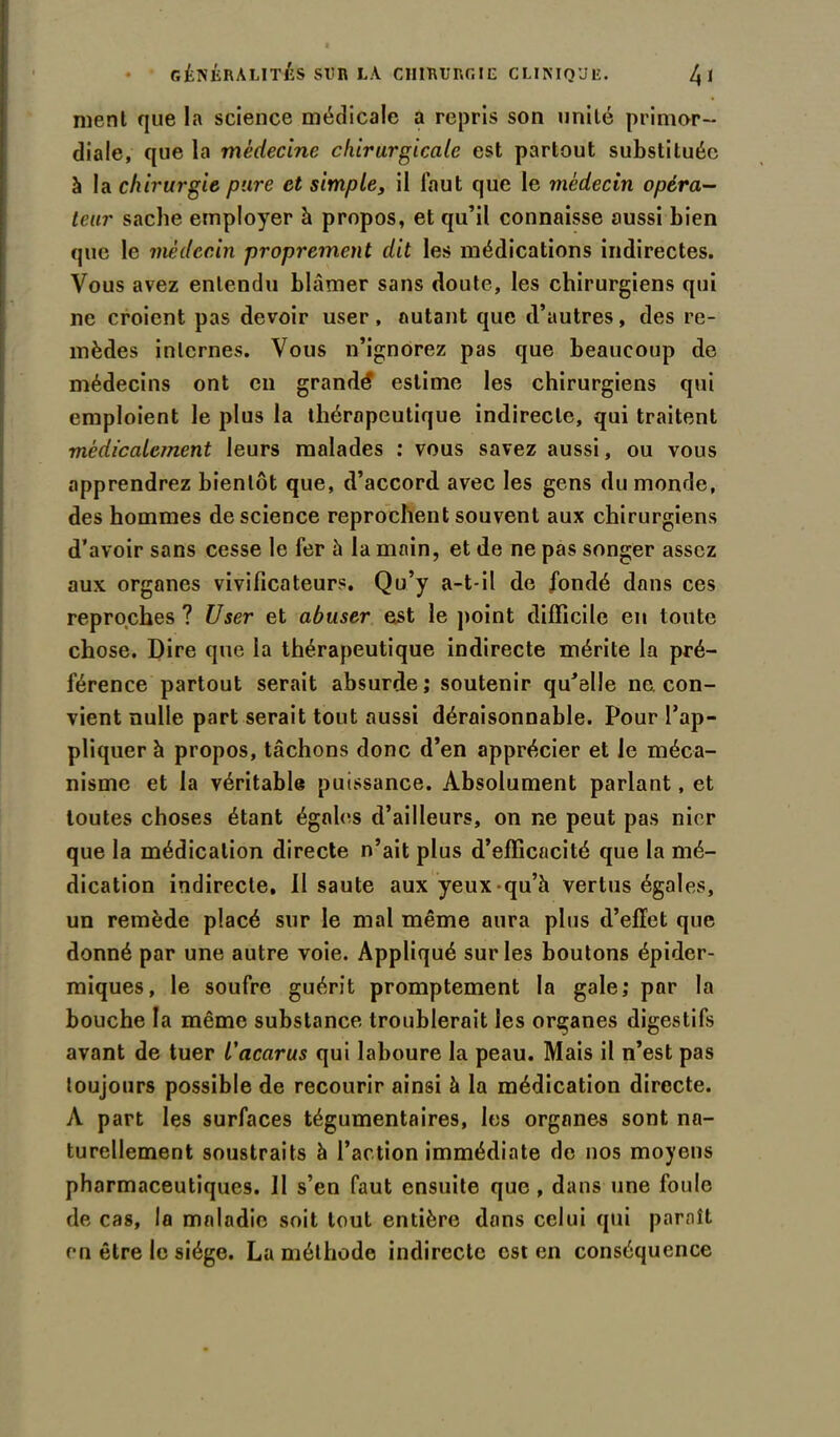 menl que la science médicale a repris son unité primor- diale, que la médecine chirurgicale est partout substituée à la chirurgie pure et simples il faut que le médecin opéra- teur sache employer h propos, et qu’il connaisse aussi bien que le médecin proprement dit les médications indirectes. Vous avez entendu blâmer sans doute, les chirurgiens qui ne croient pas devoir user, autant que d’autres, des re- mèdes internes. Vous n’ignorez pas que beaucoup de médecins ont en grande estime les chirurgiens qui emploient le plus la thérapeutique indirecte, qui traitent médicalement leurs malades : vous savez aussi, ou vous apprendrez bientôt que, d’accord avec les gens du monde, des hommes de science reprochent souvent aux chirurgiens d’avoir sans cesse le fer à la main, et de ne pas songer assez aux organes vivificateurs. Qu’y a-t-il de fondé dans ces reproches ? User et abuser est le point difficile en toute chose. Dire que la thérapeutique indirecte mérite la pré- férence partout serait absurde; soutenir qu’elle ne. con- vient nulle part serait tout aussi déraisonnable. Pour l’ap- pliquer h propos, tâchons donc d’en apprécier et le méca- nisme et la véritable puissance. Absolument parlant, et toutes choses étant égales d’ailleurs, on ne peut pas nier que la médication directe n’ait plus d’efficacité que la mé- dication indirecte. Il saute aux yeux qu’à vertus égales, un remède placé sur le mal même aura plus d’effet que donné par une autre voie. Appliqué sur les boutons épider- miques, le soufre guérit promptement la gale; par la bouche la même substance troublerait les organes digestifs avant de tuer l'acarus qui laboure la peau. Mais il n’est pas toujours possible de recourir ainsi à la médication directe. A part les surfaces tégumentaires, les organes sont na- turellement soustraits à l’action immédiate rie nos moyens pharmaceutiques. Il s’en faut ensuite que, dans une foule de cas, la maladie soit tout entière dans celui qui paraît en être le siège. La méthode indirecte est en conséquence