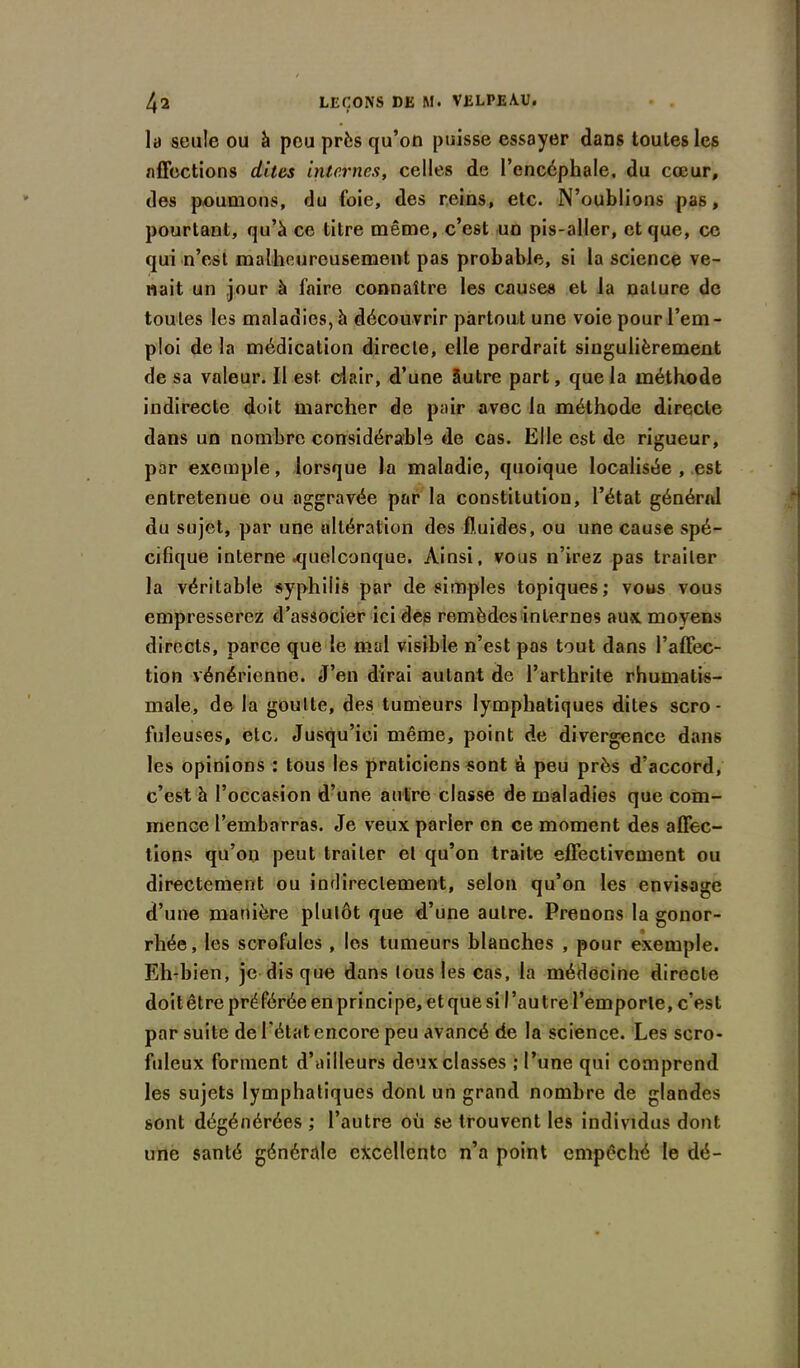 la seule ou à peu près qu’on puisse essayer dans toutes les affections dites internes, celles de l’encéphale, du cœur, des poumons, du (oie, des reins, etc. N’oublions pas, pourtant, qu’à ce titre même, c’est un pis-aller, et que, ce qui n’est malheureusement pas probable, si la science ve- nait un jour à faire connaître les causes et la nature de toutes les maladies, à découvrir partout une voie pour l’em - ploi de la médication directe, elle perdrait singulièrement de sa valeur. Il est clair, d’une âutre part, que la méthode indirecte doit marcher de pair avec la méthode directe dans un nombre considérable de cas. Elle est de rigueur, par exemple, lorsque la maladie, quoique localisée , est entretenue ou aggravée par la constitution, l’état général du sujet, par une altération des fluides, ou une cause spé- cifique interne .quelconque. Ainsi, vous n’irez pas traiter la véritable syphilis par de simples topiques; vous vous empresserez d’associer ici des remèdes internes aux moyens directs, parce que le mal visible n’est pas tout dans l’affec- tion vénérienne. J’en dirai autant de l’arthrite rhumatis- male, de la goutte, des tumeurs lymphatiques dites scro- fuleuses, etc. Jusqu’ici même, point de divergonce dans les opinions : tous les praticiens sont à peu près d’accord, c’est à l’occasion d’une autre classe de maladies que com- mence l’embarras. Je veux parler en ce moment des affec- tions qu’on peut traiter et qu’on traite effectivement ou directement ou indirectement, selon qu’on les envisage d’une manière plutôt que d’une autre. Prenons la gonor- rhée, les scrofules , les tumeurs blanches , pour exemple. Eh-bien, je disque dans tous les cas, la médecine directe doit être préférée en principe, et que si I ’au tre l’emporte, c’est par suite de l'état encore peu avancé de la science. Les scro- fuleux forment d’ailleurs deux classes ; l’une qui comprend les sujets lymphatiques dont un grand nombre de glandes sont dégénérées ; l’autre où se trouvent les individus dont une santé générale excellente n’a point empêché le dé-