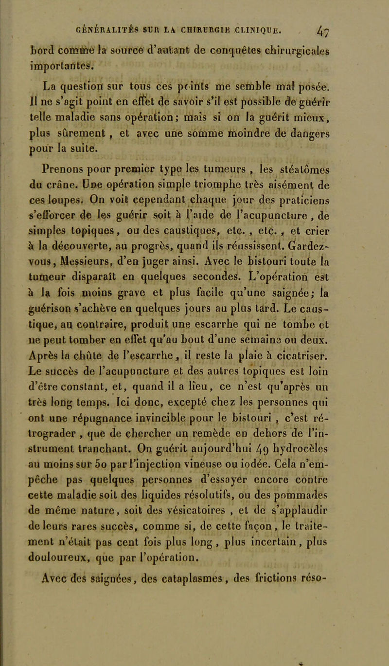 bord comme la source d’autant de conquêtes chirurgicales importantes. La question sur tous ces peints me semble mal posée. Il ne s’agit point en eftet de savoir s’il est possible de guérir telle maladie sans opération; mais si on la guérit mieux, plus sûrement, et avec une somme moindre de dangers pour la suite. Prenons pour premier type les tumeurs , les stéalûmes du crâne. Une opération simple triomphe très aisément de ces loupes. On voit cependant chaque jour des praticiens s’efforcer de les guérir soit à l’aide de l’acupuncture , de simples topiques, ou des caustiques, etc. , etc. , et crier à la découverte, au progrès, quand ils réussissent. Gardez- vous, Messieurs, d’en juger ainsi. Avec le bistouri toute la tumeur disparaît en quelques secondes. L’opération est à la fois moins grave et plus facile qu’une saignée; la guérison s’achève en quelques jours au plus lard. Le caus- tique, au contraire, produit une escarrhe qui ne tombe et lie peut tomber en effet qu’au bout d’une semaine ou deux. Après la chute de Fescarrhe, il reste la plaie à cicatriser. Le succès de l’acupuncture et des autres topiques est loin d’être constant, et, quand il a lieu, ce n’est qu’après un très long temps. Ici donc, excepté chez les personnes qui ont une répugnance invincible pour le bistouri , c’est ré- trograder , que de chercher un remède en dehors de l’in- strument tranchant. On guérit aujourd’hui 4q hydrocèles au moins sur 5o par l’injection vineuse ou iodée. Cela n’em- pêche pas quelques personnes d’essayer encore contre cette maladie soit des liquides résolutifs, ou des pommades de même nature, soit des vésicatoires , et de s’applaudir de leurs rares succès, comme si, de cette façon, le traite- ment n’était pas cent fois plus long, plus incertain, plus douloureux, que par l’opération. Avec des saignées, des cataplasmes, des frictions réso-