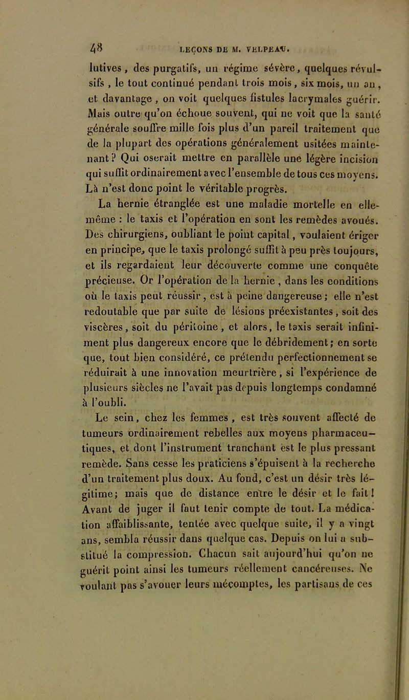 lutives , (les purgatifs, un régime sévère, quelques révul- sifs , le tout continué pendant trois mois , six mois, un an , et davantage , on voit quelques fistules lacrymales guérir. Mais outre qu’on échoue souvent, qui ne voit que la santé générale souffre mille fois plus d’un pareil traitement que de la plupart des opérations généralement usitées mainte- nant? Qui oserait mettre en parallèle une légère incision qui suffit ordinairement avec l’ensemble de tous ces moyens. Là n’est donc point le véritable progrès. La hernie étranglée est une maladie mortelle en elle- même : le taxis et l’opération en sont les remèdes avoués. Des chirurgiens, oubliant le point capital, voulaient ériger en principe, que le taxis prolongé suffit à peu près toujours, et ils regardaient leur découverte comme une conquête précieuse. Or l’opération de la hernie , dans les conditions où le taxis peut réussir, est à peine dangereuse; elle n’est redoutable que par suite de lésions préexistantes , soit des viscères, soit du péritoine , et alors, le taxis serait infini- ment plus dangereux encore que le débridement; en sorte que, tout bien considéré, ce prétendu perfectionnement se réduirait à une innovation meurtrière, si l’expérience de plusieurs siècles ne l’avait pas depuis longtemps condamné à l’oubli. Le sein, chez les femmes , est très souvent affecté de tumeurs ordinairement rebelles aux moyens pharmaceu- tiques, et dont l’instrument tranchant est le plus pressant remède. Sans cesse les praticiens s’épuisent à la recherche d’un traitement plus doux. Au fond, c’est un désir très lé- gitime; mais que de distance entre le désir et le fait I Avant de juger il faut tenir compte de tout. La médica- tion affaiblissante, tentée avec quelque suite, il y a vingt ans, sembla réussir dans quelque cas. Depuis on lui a sub- stitué la compression. Chacun sait aujourd’hui qu’on ne guérit point ainsi les tumeurs réellement cancéreuses. Ne voulant pas s’avouer leurs mécomptes, les partisans de ces