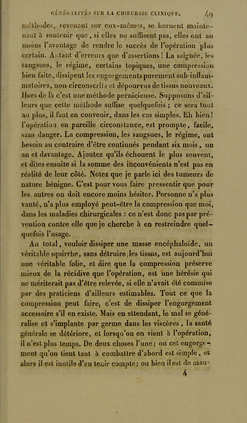 ni-..\ KH A LIT JUS SUR LA. CHIRURGIE CLINIQUE. /,() méthodes, revenant sur eux-mêmes, se bornent mainte- nant à soutenir que , si elles ne suffisent pas, elles ont au moins l’avonlogo de rendre le succès de l’opération plus certain. Autant d’erreurs que d’assertions! La saignée, les sangsues, le régime, certains topiques, une compression bien faite, dissipent les engorgements purement sub-inflam- mnloires, non circonscrits et dépourvus de tissus nouveaux. Hors de là c’est une méthode pernicieuse. Supposons d’ail- leurs que celle méthode suffise quelquefois; ce sera tout au plus, il faut en convenir, dans les cas simples. Eh bien! l’opération en pareille circonstance, est prompte, facile, sans danger. La compression, les sangsues, le régime, ont besoin au contraire d’être continués pendant six mois, un an et davantage. Ajoutez qu’ils échouent le plus souvent, et dites ensuite si la somme des inconvénients n’est pas en réalité de leur côté. Notez que je parie ici des tumeurs de nature bénigne. C’est pour vous faire pressentir que pour les autres on doit encore moins hésiter. Personne n’a plus vanté, n’a plus employé peut-être la compression que moi, dans les maladies chirurgicales : ce n’est donc pas par pré- vention contre elle que je cherche à en restreindre quel- quefois l’usage. Au total, vouloir dissiper une masse encéphaloïde, un véritable squirrhe, sans détruire jles tissus, est aujourd’hui une véritable folie, et dire que la compression préserve mieux de la récidive que l’opération, est une hérésie qui ne mériterait pas d’être relevée, si elle n’avait été commise par des praticiens d’ailleurs estimables. Tout ce que la compression peut faire, c’est de dissiper l’engorgement accessoire s’il en existe. Mais en attendant, le mal se géné- ralise et s’implante par germe dans les viscères , la santé générale se détériore, et lorsqu’on en vient à l’opération, il n’est plus temps. De deux choses l’une; ou cet engorger ment qu’on lient tant à combattre d’abord est simple , et alors il est inutile d’en tenir compte; ou bien il est. de mau-