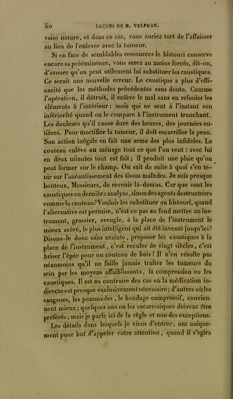 vaise nature, et dans ce cas, vous auriez tort de l’affaisser au lieu de l’enlever avec la tumeur. Si en face de semblables ressources le bistouri conserve encore sa prééminence, vous serez au moins forcés, dit-on, d’avouer qu’on peut utilement lui substituer les caustiques. Ce serait une nouvelle erreur. Le caustique a plus d’effi- cacité que les méthodes précédentes sans doute. Comme l’opération, il détruit, il enlève le mal sans en refouler les éléments à l’intérieur; mais qui ne sent à l’instant son infériorité quand on le compare h l’instrument tranchant. Les douleurs qu’il cause dure des heures, des journées en- tières. Pour mortifier la tumeur, il doit escarrifier la peau. Son action inégale en fait une arme des plus infidèles. Le couteau enlève ou ménage tout ce que l’on veut : avec lui en deux minutes tout est fait ; il produit une plaie qu’on peut fermer sur le champ. On sait de suite à quoi s’en te- nir sur l’anéantissement des tissus malades. Je suis presque honteux, Messieurs, de revenir là-dessus. Car que sont les caustiques en dernière analyse, sinon des agents destructeurs commele couteau? Vouloir les substituer au bistouri, quand l’alternative est permise, n’est-ce pas au fond mettre un ins- trument, grossier, aveugle, à la place de l’instrument le mieux acéré, le plus intelligent qui ait été inventé jusqu’ici? Disons-le donc sans crainte, proposer les caustiques à la place de l’instrument, c’est reculer de vingt siècles, c’est briser l’épée pour un couteau de bois ! II n’en résulte pas néanmoins qu’il ne faille jamais traiter les tumeurs du sein parles moyens affaiblissants, la compression ou les caustiques. Il est au contraire des cas où la médication in- directe est presque exclusivement nécessaire; d’autres ouïes sangsues, les pommades, le bandage compressif, convien- nent mieux; quelques uns ou les escarrotiques doivent être préférés; mais je parle ici de la règle et non des exceptions. Les détails dans lesquels je viens d’entrer, ont unique- ment pour but d’appeler votre attention, quand il s’agira