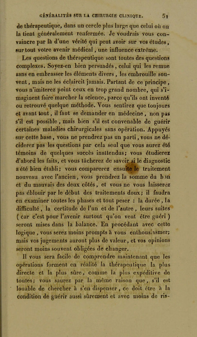 de thérapeutique, dans un cercle plus large que celui où on la tient généralement renfermée. Je voudrais vous con- vaincre par là d’une vérité qui peut avoir sur vos études, surtout votre avenir médical, une influence extrême. Les questions de thérapeutique sont toutes des questions complexes. Soyez-en bien persuadés, celui qui les remue sans en embrasser les éléments divers , les embrouille sou- vent , mais ne les éclaircit jamais. Partant de ce principe , vous n’imiterez point ceux en trop grand nombre, qui s’i- maginent faire marcher la science, parce qu’ils ont inventé ou retrouvé quelque méthode. Vous sentirez que toujours et avant tout, il faut se demander en médecine, non pas s’il est possible , mais bien s’il est convenable de guérir certaines maladies chirurgicales sans opération. Appuyés sur cette base , vous ne prendrez pas un parti, vous ne dé- ciderez pas les questions par cela seul que vous aurez été témoins de quelques succès inattendus; vous étudierez d’abord les faits, et vous tâcherez de savoir si le diagnostic a été bien établi ; vous comparerez ensuite le traitement nouveau avec l’ancien, vous prendrez la somme du bon et du mauvais des deux côtés, et vous ne vous laisserez pas éblouir par le début des traitements doux; il faudra en examiner toutes les phases et tout peser ; la durée , la difficulté , la certitude de l’un et de l’autre , leurs suites ( car c’est pour l’avenir surtout qu’on veut être guéri ) seront mises dans la balance. En procédant avec cette logique , vous serez moins prompts à vous enthousiasmer; mais vos jugements auront plus de valeur, et vos opinions seront moins souvent obligées de changer. Il vous sera facile de comprendre maintenant que les opérations forment en réalité la thérapeutique la plus directe et la plus sûre, comme la pins expéditive de toutes; vous saurez par la même raison que, s’il est louable de chercher à s’en dispenser, co doit être à la condition de guérir aussi sûrement et avec moins de ris-