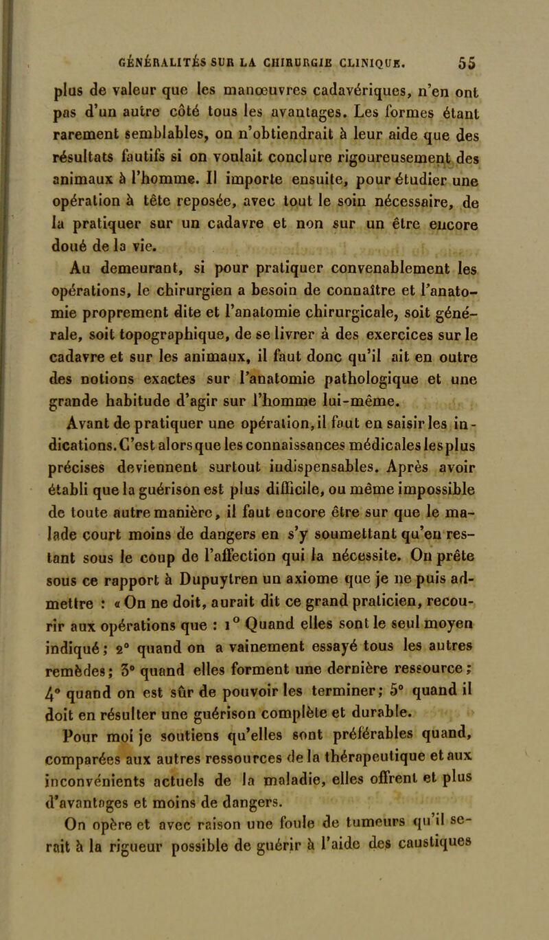 plus de valeur que les manœuvres cadavériques, n’en ont pas d’un autre côté tous les avantages. Les formes étant rarement semblables, on n’obtiendrait à leur aide que des résultats fautifs si on voulait conclure rigoureusement des animaux à l’homme. Il importe ensuite, pour étudier une opération à tête reposée, avec tout le soin nécessaire, de la pratiquer sur un cadavre et non sur un être encore doué de la vie. Au demeurant, si pour pratiquer convenablement les opérations, le chirurgien a besoin de connaître et l’anato- mie proprement dite et l’anatomie chirurgicale, soit géné- rale, soit topographique, de se livrer à des exercices sur le cadavre et sur les animaux, il faut donc qu’il ait en outre des notions exactes sur l’anatomie pathologique et une grande habitude d’agir sur l’homme lui-même. Avant de pratiquer une opération, il fout en saisir les in- dications. C’est alors que les connaissances médicales les plus précises deviennent surtout indispensables. Après avoir établi que la guérison est plus difficile, ou même impossible de toute autre manière, il faut encore être sur que le ma- lade court moins de dangers en s’y soumettant qu’en res- tant sous le coup de l’affection qui la nécessite. Ou prête sous ce rapport à Dupuytren un axiome que je ne puis ad- mettre : « On ne doit, aurait dit ce grand praticien, recou- rir aux opérations que : i° Quand elles sont le seul moyen indiqué; 2° quand on a vainement essayé tous les autres remèdes; 3° quand elles forment une dernière ressource; 4° quand on est sûr de pouvoir les terminer; 5° quand il doit en résulter une guérison complète et durable. Pour moi je soutiens qu’elles sont préférables quand, comparées aux autres ressources de la thérapeutique et aux inconvénients actuels de la maladie, elles offrent et plus d’avantages et moins de dangers. On opère et avec raison une foule de tumeurs qu il se- rait à la rigueur possible de guérir à l’aide des caustiques