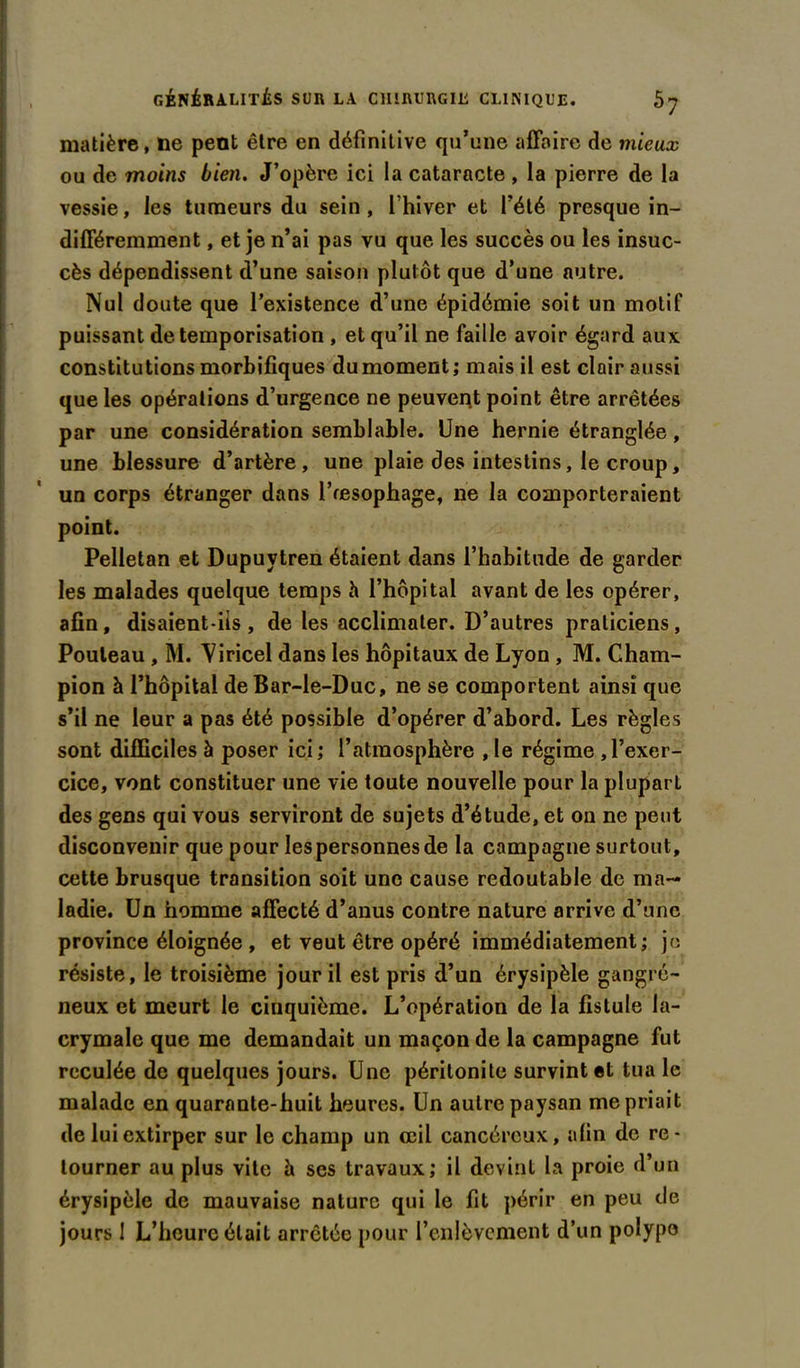 matière, ne peut être en définitive qu’une affaire de mieux ou de moins bien. J’opère ici la cataracte , la pierre de la vessie, les tumeurs du sein , fhiver et l’été presque in- différemment , et je n’ai pas vu que. les succès ou les insuc- cès dépendissent d’une saison plutôt que d’une autre. Nul doute que l’existence d’une épidémie soit un motif puissant de temporisation , et qu’il ne faille avoir égard aux constitutions morbifiques du moment; mais il est clair aussi que les opérations d’urgence ne peuvent point être arrêtées par une considération semblable. Une hernie étranglée, une blessure d’artère, une plaie des intestins, le croup, un corps étranger dans l’œsophage, ne la comporteraient point. Pelletan et Dupuvtren étaient dans l’habitude de garder les malades quelque temps h l’hôpital avant de les opérer, afin, disaient-ils , de les acclimater. D’autres praticiens , Pouleau, M. Viricel dans les hôpitaux de Lyon , M. Cham- pion à l’hôpital de Bar-le-Duc, ne se comportent ainsi que s’il ne leur a pas été possible d’opérer d’abord. Les règles sont difficiles à poser ici; l’atmosphère , le régime ,l’exer- cice, vont constituer une vie toute nouvelle pour la pluparl des gens qui vous serviront de sujets d’étude, et on ne peut disconvenir que pour les personnes de la campagne surtout, cette brusque transition soit une cause redoutable de ma- ladie. Un homme affecté d’anus contre nature arrive d’une province éloignée , et veut être opéré immédiatement; je résiste, le troisième jour il est pris d’un érysipèle gangré- neux et meurt le cinquième. L’opération de la fistule la- crymale que me demandait un maçon de la campagne fut reculée de quelques jours. Une péritonite survint et tua le malade en quarante-huit heures. Un autre paysan me priait de lui extirper sur le champ un œil cancéreux, afin de re- tourner au plus vite à ses travaux; il devint la proie d’un érysipèle de mauvaise nature qui le fit périr en peu de jours 1 L’heure était arrêtée pour l’enlèvement d’un polype