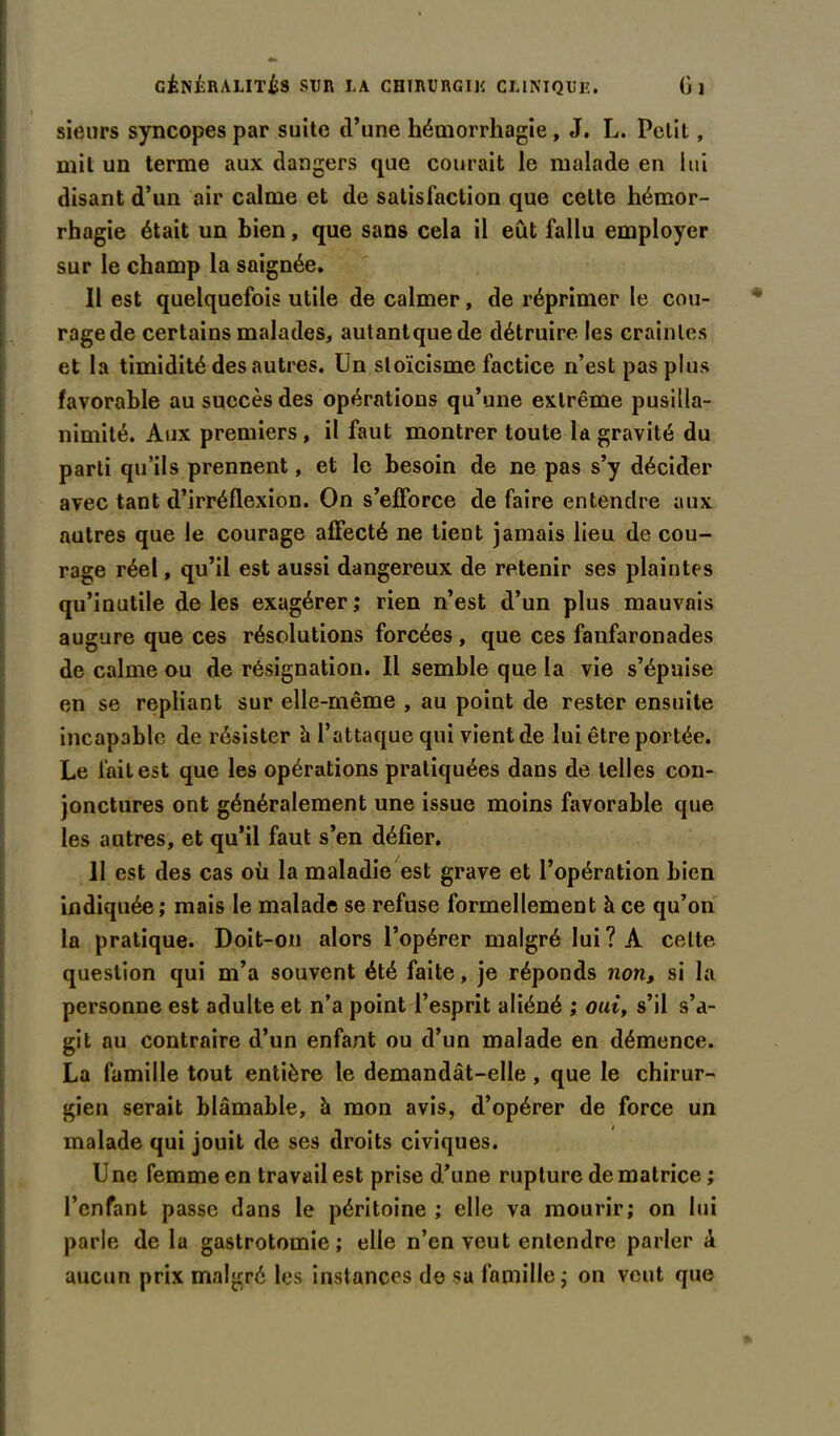 sieurs syncopes par suite tl’une hémorrhagie, J. L. Petit, mit un terme aux dangers que courait le malade en lui disant d’un air calme et de satisfaction que cette hémor- rhagie était un bien, que sans cela il eût fallu employer sur le champ la saignée. Il est quelquefois utile de calmer, de réprimer le cou- rage de certains malades, autantquede détruire les craintes et la timidité des autres. Un stoïcisme factice n’est pas plus favorable au succès des opérations qu’une extrême pusilla- nimité. Aux premiers, il faut montrer toute la gravité du parti qu’ils prennent, et le besoin de ne pas s’y décider avec tant d’irréflexion. On s’efforce de faire entendre aux autres que le courage affecté ne tient jamais lieu de cou- rage réel, qu’il est aussi dangereux de retenir ses plaintes qu’inutile de les exagérer ; rien n’est d’un plus mauvais augure que ces résolutions forcées, que ces faufaronades de calme ou de résignation. Il semble que la vie s’épuise en se repliant sur elle-même , au point de rester ensuite incapable de résister à l’attaque qui vient de lui être portée. Le fait est que les opérations pratiquées dans de telles con- jonctures ont généralement une issue moins favorable que les autres, et qu’il faut s’en défier. 11 est des cas où la maladie est grave et l’opération bien indiquée; mais le malade se refuse formellement à ce qu’on la pratique. Doit-on alors l’opérer malgré lui? A celte question qui m’a souvent été faite, je réponds non, si la personne est adulte et n’a point l’esprit aliéné ; oui, s’il s’a- git au contraire d’un enfant ou d’un malade en démence. La famille tout entière le demandât-elle, que le chirur- gien serait blâmable, à mon avis, d’opérer de force un malade qui jouit de ses droits civiques. U ne femme en travail est prise d’une rupture de matrice ; l’enfant passe dans le péritoine ; elle va mourir; on lui parle de la gastrotomie; elle n’en veut entendre parler â aucun prix malgré les instances de sa famille; on veut que