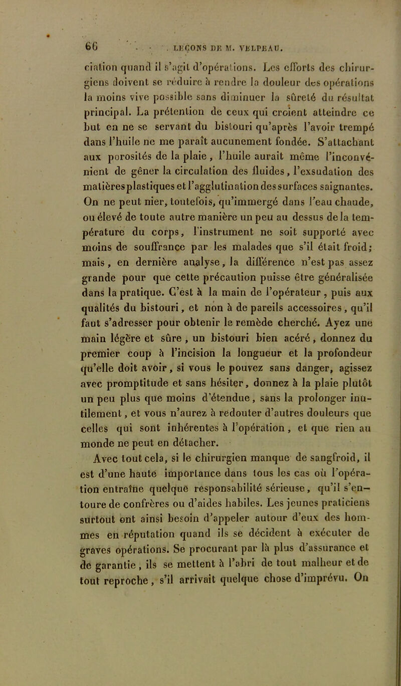 dation quand il s’agit d’opérat ions. Les efforts des chirur- giens doivent se réduire à rendre la douleur des opérations la moins vive possible sans diminuer la sûreté du résultat principal. La prétention de ceux qui croient atteindre ce but en ne se servant du bistouri qu’après l’avoir trempé dans l’huile ne me paraît aucunement fondée. S’attachant aux porosités de la plaie, l’huile aurait même l’inconvé- nient de gêner la circulation des fluides, l’exsudation des malièresplastiques et l’agglutination des surfaces saignantes. On ne peut nier, toutefois, qu’immergé dans l'eau chaude, ou élevé de toute autre manière un peu au dessus delà tem- pérature du corps, l’instrument ne soit supporté avec moins de souffrance par les malades que s’il était froid; mais, en dernière analyse, la différence n’est pas assez grande pour que cette précaution puisse être généralisée dans la pratique. C’est à la main de l’opérateur, puis aux qualités du bistouri, et non à de pareils accessoires , qu’il faut s’adresser pour obtenir le remède cherché. Ayez une main légère et sûre , un bistouri bien acéré, donnez du premier coup à l’incision la longueur et la profondeur qu’elle doit avoir, si vous le pouvez sans danger, agissez avec promptitude et sans hésiter, donnez à la plaie plutôt un peu plus que moins d’étendue, sans la prolonger inu- tilement , et vous n’aurez à redouter d’autres douleurs que celles qui sont inhérentes à l’opération, et que rien au monde ne peut en détacher. Avec tout cela, si le chirurgien manque de saDgfroid, il est d’une haute importance dans tous les cas oü l'opéra- tion entraîne quelque responsabilité sérieuse, qu’il s’en- toure de confrères ou d’aides habiles. Les jeunes praticiens surtout ont ainsi besoin d’appeler autour d’eux des hom- mes en réputation quand ils se décident à exécuter de graves opérations. Se procurant par lh plus d assurance et de garantie, ils se mettent à l’abri de tout malheur et de tout reproche , s’il arrivait quelque chose d imprévu. On