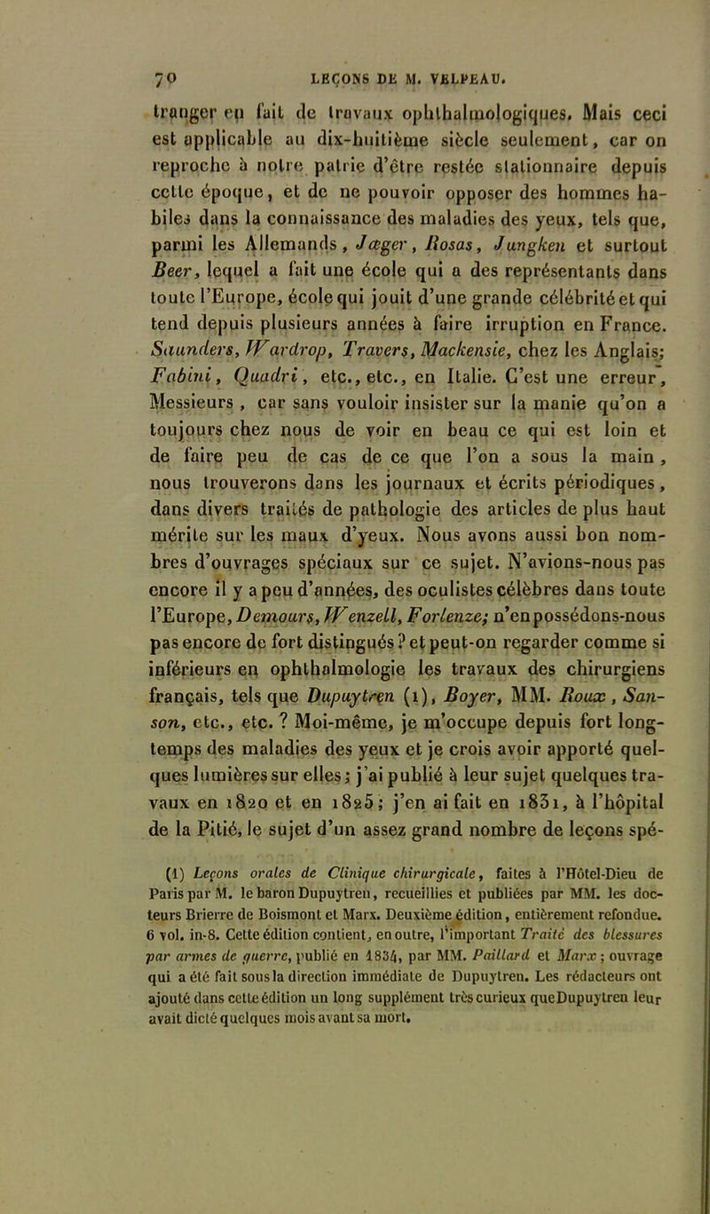 tranger ep l’ail de travaux ophtalmologiques. Mais ceci est applicable au dix-huitième siècle seulement, caron reproche h notre patrie d’être restée stationnaire depuis cette époque, et de ne pouvoir opposer des hommes ha- biles dans la connaissance des maladies des yeux, tels que, parmi les Allemands, Jauger, liosas, J un g ken et surtout Beer, lequel a fait une école qui a des représentants dans toute l’Europe, école qui jouit d’une grande célébrité et qui tend depuis plusieurs années à faire irruption en France. Saunders, Wardrop. Travers, Mackensie, chez les Anglais; Fabïni, Ouadrl, etc., etc., en Italie. C’est une erreur. Messieurs , car sans vouloir insister sur la manie qu’on a toujours chez nous de voir en beau ce qui est loin et de faire peu de cas de ce que l’on a sous la main , nous trouverons dans les journaux et écrits périodiques, dans divers traités de pathologie des articles de plus haut mérite sur les maux d’yeux. Nous avons aussi bon nom- bres d’ouvrages spéciaux sur ce sujet. N’avions-nous pas encore il y a peu d’années, des oculistes célèbres dans toute l’Europe, Demours, JVenzell, Forlenze; n’en possédons-nous pas encore de fort distingués ? et peut-on regarder comme si inférieurs en ophthalmologie les travaux des chirurgiens français, tels que Dupuytren (1), Boyer, MM. Roux , San- son, etc., etc. ? Moi-même, je m’occupe depuis fort long- temps des maladies des yeux et je crois avoir apporté quel- ques lumières sur elles; j’ai publié à leur sujet quelques tra- vaux en 1820 et en i82Ô; j’en ai fait en 1831, h l’hôpital de la Pitié, le sujet d’un assez grand nombre de leçons spé- (1) Leçons orales de Clinique chirurgicale, faites à l’Hôtel-Dieu de Paris par M. le baron Dupuytren, recueillies et publiées par MM. les doc- teurs Brierre de Boismont et Marx. Deuxième édition, entièrement refondue. 6 vol. in-8. Cette édition contient, en outre, l’important Traite des blessures par armes de guerre, publié en 1834, par MM. Paillard et Marx ; ouvrage qui a été fait sous la direction immédiate de Dupuytren. Les rédacteurs ont ajouté dans cette édition un long supplément très curieux queDupuylren leur avait dicté quelques mois avant sa mort.