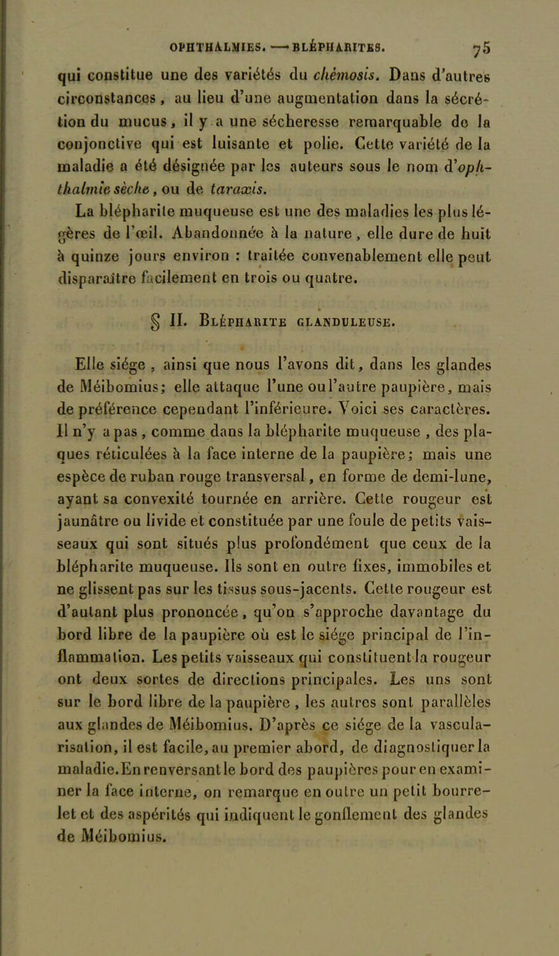 qui constitue une des variétés du chèmosis. Dans d’autres circonstances , au lieu d’une augmentation dans la sécré- tion du mucus, il y a une sécheresse remarquable do la conjonctive qui est luisante et polie. Cette variété de la maladie a été désignée par les auteurs sous le nom d’op/i- thalmic sèche, ou de taraxis. La blépharite muqueuse est une des maladies les plus lé- gères de l’œil. Abandonnée h la nature , elle dure de huit à quinze jours environ : traitée convenablement elle peut disparaitre facilement en trois ou quatre. * § II. Blépharite glanduleuse. Elle siège , ainsi que nous l’avons dit, dans les glandes de Méibomius; elle attaque l’une ou l’autre paupière, mais de préférence cependant l’inférieure. Voici ses caractères. Il n’y a pas , comme dans la blépharite muqueuse , des pla- ques réticulées à la face interne de la paupière; mais une espèce de ruban rouge transversal, en forme de demi-lune, ayant sa convexité tournée en arrière. Cette rougeur est jaunâtre ou livide et constituée par une foule de petits vais- seaux qui sont situés plus profondément que ceux de la blépharite muqueuse. Ils sont en outre fixes, immobiles et ne glissent pas sur les tissus sous-jacents. Cette rougeur est d’autant plus prononcée, qu’on s’approche davantage du bord libre de la paupière où est le siège principal de l’in- flammation. Les petits vaisseaux qui constituent la rougeur ont deux sortes de directions principales. Les uns sont sur le bord libre de la paupière , les autres sont parallèles aux glandes de Méibomius. D’après ce siège de la vascula- risation, il est facile, au premier abord, de diagnostiquer la maladie.En renversant le bord des paupières pour en exami- ner la face interne, on remarque en outre un petit bourre- let et des aspérités qui indiquent le gonflement des glandes de Méibomius.