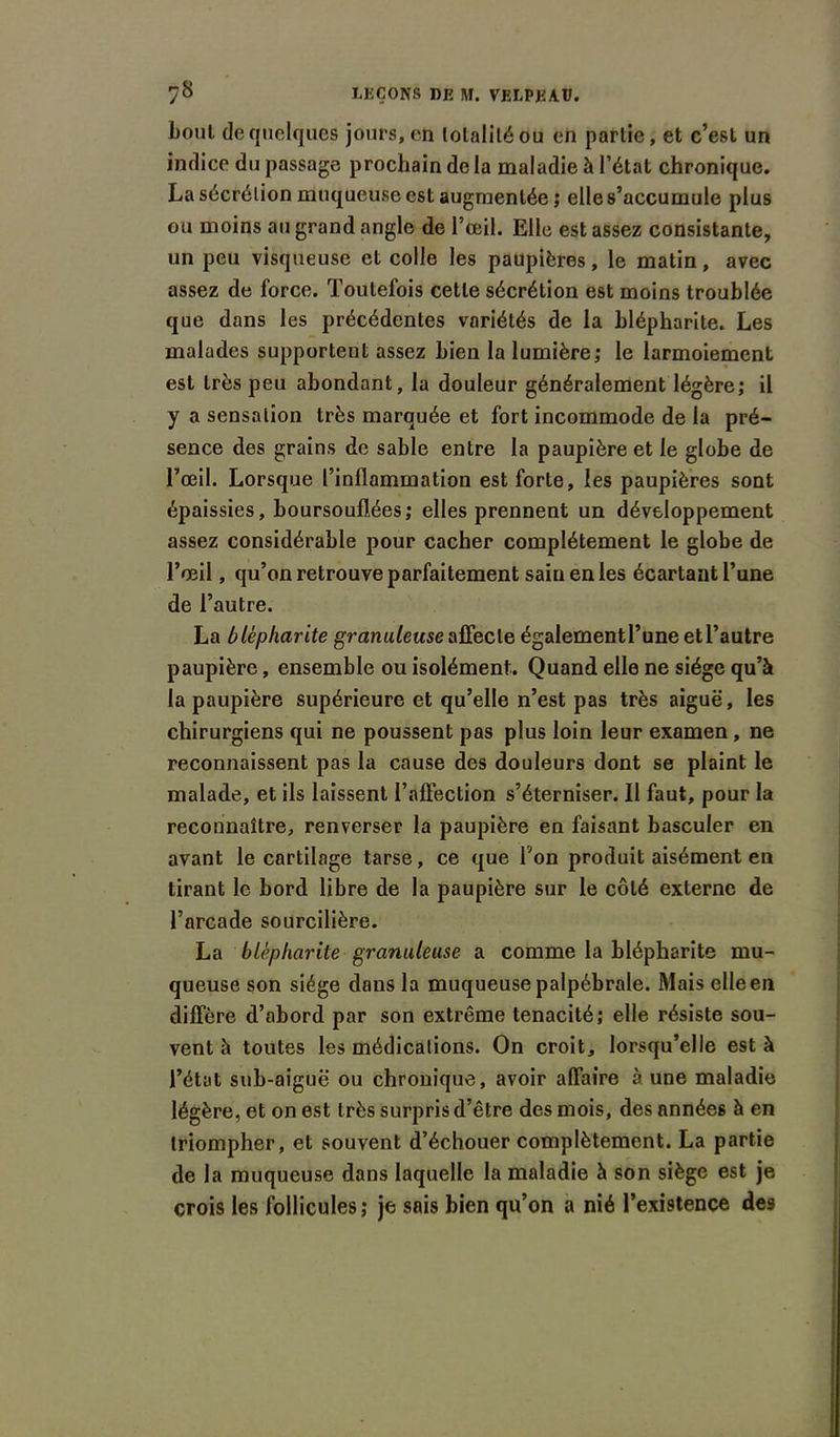 boni de quelques jours, en totalité ou en partie, et c’est un indice du passage prochain de la maladie à l’état chronique. La sécrétion muqueuse est augmentée ; elle s’accumule plus ou moins au grand angle de l’œil. Elle est assez consistante, un peu visqueuse et colle les paupières, le matin, avec assez de force. Toutefois cette sécrétion est moins troublée que dans les précédentes variétés de la blépharite. Les malades supportent assez bien la lumière; le larmoiement est très peu abondant, la douleur généralement légère; il y a sensation très marquée et fort incommode de la pré- sence des grains de sable entre la paupière et le globe de l’œil. Lorsque l’inflammation est forte, les paupières sont épaissies, boursouflées; elles prennent un développement assez considérable pour cacher complètement le globe de l’œil, qu’on retrouve parfaitement sain en les écartant l’une de l’autre. La blépharite granuleuse affecte également l’une et l’autre paupière, ensemble ou isolément. Quand elle ne siège qu’à la paupière supérieure et qu’elle n’est pas très aiguë, les chirurgiens qui ne poussent pas plus loin leur examen, ne reconnaissent pas la cause des douleurs dont se plaint le malade, et ils laissent l’affection s’éterniser. Il faut, pour la reconnaître, renverser la paupière en faisant basculer en avant le cartilage tarse, ce que Ton produit aisément en tirant le bord libre de la paupière sur le côté externe de l’arcade sourcilière. La blépharite granuleuse a comme la blépharite mu- queuse son siège dans la muqueuse palpébrale. Mais elle en diffère d’abord par son extrême ténacité; elle résiste sou- vent à toutes les médications. On croit, lorsqu’elle est à l’état sub-aiguë ou chronique, avoir affaire à une maladie légère, et on est t rès surpris d’être des mois, des années à en triompher, et souvent d’échouer complètement. La partie de la muqueuse dans laquelle la maladie à son siège est je crois les follicules; je sais bien qu’on a nié l’existence des