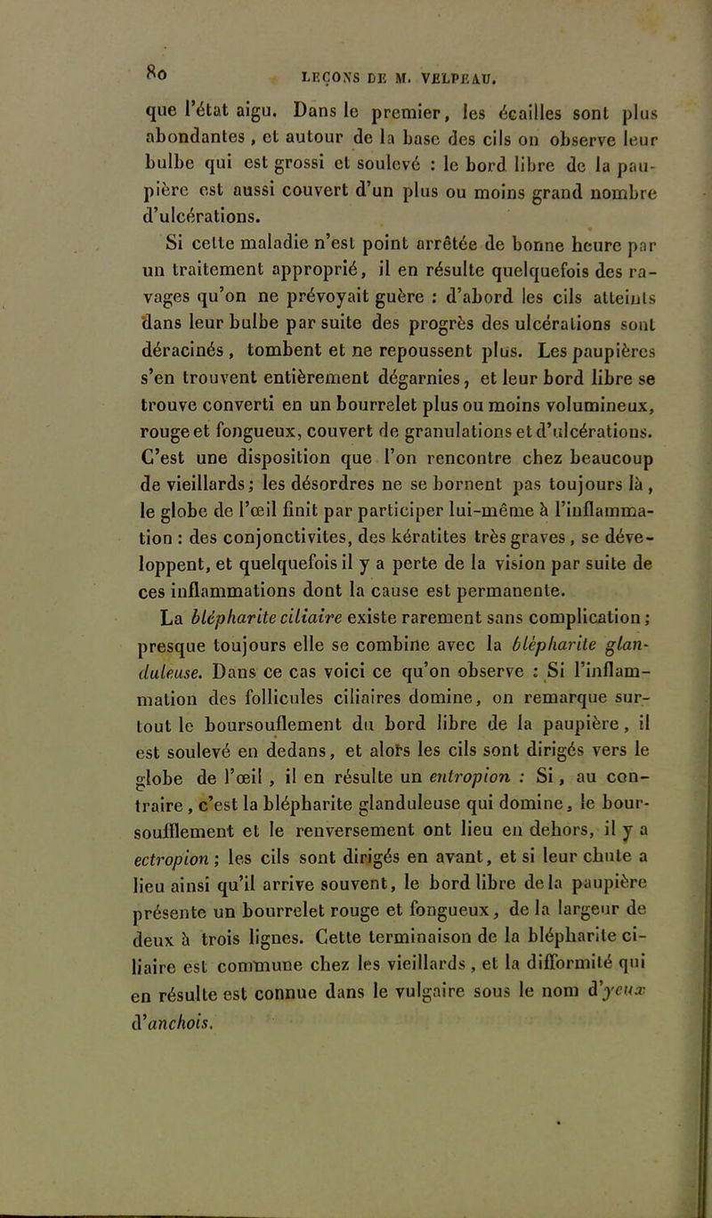 que l’état aigu. Dans le premier, les écailles sont plus abondantes , et autour de la base des cils on observe leur bulbe qui est grossi et soulevé : le bord libre de la pau- pière est aussi couvert d’un plus ou moins grand nombre d’ulcérations. Si celle maladie n’est point arrêtée de bonne heure par un traitement approprié, il en résulte quelquefois des ra- vages qu’on ne prévoyait guère : d’abord les cils atteints 'dans leur bulbe par suite des progrès des ulcérations sont déracinés, tombent et ne repoussent plus. Les paupières s’en trouvent entièrement dégarnies, et leur bord libre se trouve converti en un bourrelet plus ou moins volumineux, rouge et fongueux, couvert de granulations et d’ulcérations. C’est une disposition que l’on rencontre chez beaucoup de vieillards; les désordres ne se bornent pas toujours là , le globe de l’œil finit par participer lui-même à l’inflamma- tion : des conjonctivites, des kératites très graves , se déve- loppent, et quelquefois il y a perte de la vision par suite de ces inflammations dont la cause est permanente. La blépharite ciliaire existe rarement sans complication ; presque toujours elle se combine avec la blépharite glan- duleuse. Dans ce cas voici ce qu’on observe : Si l’inflam- mation des follicules ciliaires domine, on remarque sur- tout le boursouflement du bord libre de la paupière, il est soulevé en dedans, et alote les cils sont dirigés vers le globe de l’œil , il en résulte un entropion : Si, au con- traire , c’est la blépharite glanduleuse qui domine, le bour- soufllement et le renversement ont lieu en dehors, il y a ectropion ; les cils sont dirigés en avant, et si leur chute a lieu ainsi qu’il arrive souvent, le bord libre delà paupière présente un bourrelet rouge et fongueux, de la largeur de deux à trois lignes. Cette terminaison de la blépharite ci- liaire est commune chez les vieillards , et la difformité qui en résulte est connue dans le vulgaire sous le nom d'yeux d'anchois.